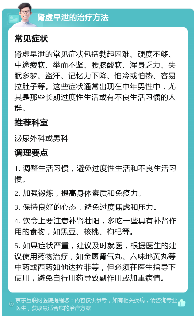 肾虚早泄的治疗方法 常见症状 肾虚早泄的常见症状包括勃起困难、硬度不够、中途疲软、举而不坚、腰膝酸软、浑身乏力、失眠多梦、盗汗、记忆力下降、怕冷或怕热、容易拉肚子等。这些症状通常出现在中年男性中，尤其是那些长期过度性生活或有不良生活习惯的人群。 推荐科室 泌尿外科或男科 调理要点 1. 调整生活习惯，避免过度性生活和不良生活习惯。 2. 加强锻炼，提高身体素质和免疫力。 3. 保持良好的心态，避免过度焦虑和压力。 4. 饮食上要注意补肾壮阳，多吃一些具有补肾作用的食物，如黑豆、核桃、枸杞等。 5. 如果症状严重，建议及时就医，根据医生的建议使用药物治疗，如金匮肾气丸、六味地黄丸等中药或西药如他达拉非等，但必须在医生指导下使用，避免自行用药导致副作用或加重病情。