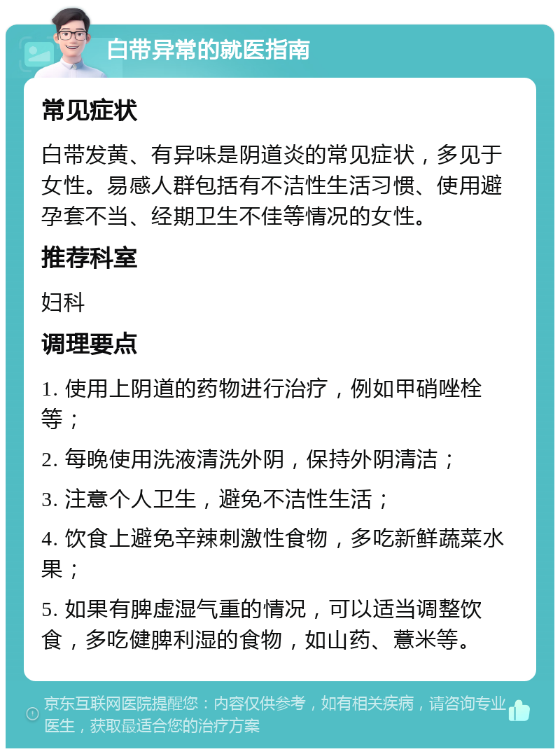 白带异常的就医指南 常见症状 白带发黄、有异味是阴道炎的常见症状，多见于女性。易感人群包括有不洁性生活习惯、使用避孕套不当、经期卫生不佳等情况的女性。 推荐科室 妇科 调理要点 1. 使用上阴道的药物进行治疗，例如甲硝唑栓等； 2. 每晚使用洗液清洗外阴，保持外阴清洁； 3. 注意个人卫生，避免不洁性生活； 4. 饮食上避免辛辣刺激性食物，多吃新鲜蔬菜水果； 5. 如果有脾虚湿气重的情况，可以适当调整饮食，多吃健脾利湿的食物，如山药、薏米等。