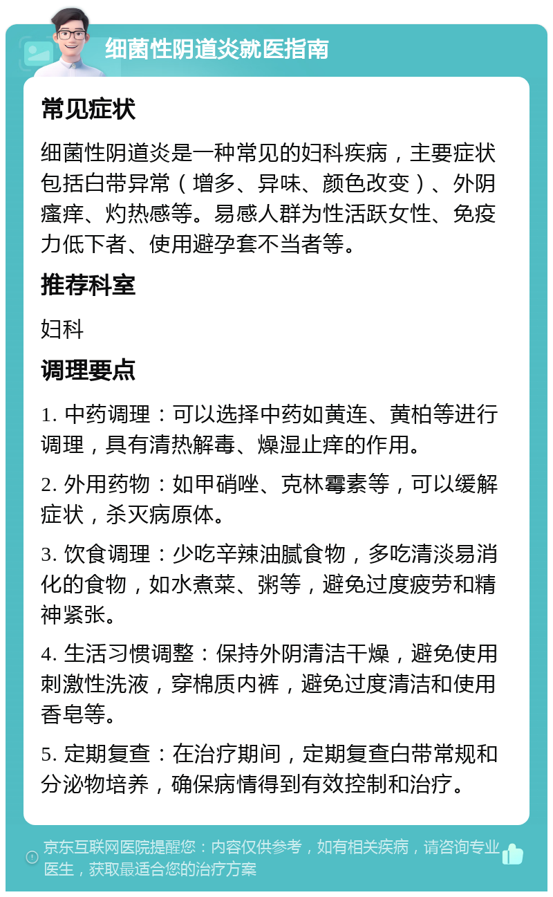 细菌性阴道炎就医指南 常见症状 细菌性阴道炎是一种常见的妇科疾病，主要症状包括白带异常（增多、异味、颜色改变）、外阴瘙痒、灼热感等。易感人群为性活跃女性、免疫力低下者、使用避孕套不当者等。 推荐科室 妇科 调理要点 1. 中药调理：可以选择中药如黄连、黄柏等进行调理，具有清热解毒、燥湿止痒的作用。 2. 外用药物：如甲硝唑、克林霉素等，可以缓解症状，杀灭病原体。 3. 饮食调理：少吃辛辣油腻食物，多吃清淡易消化的食物，如水煮菜、粥等，避免过度疲劳和精神紧张。 4. 生活习惯调整：保持外阴清洁干燥，避免使用刺激性洗液，穿棉质内裤，避免过度清洁和使用香皂等。 5. 定期复查：在治疗期间，定期复查白带常规和分泌物培养，确保病情得到有效控制和治疗。