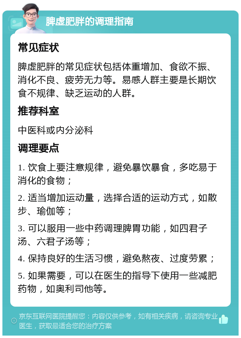 脾虚肥胖的调理指南 常见症状 脾虚肥胖的常见症状包括体重增加、食欲不振、消化不良、疲劳无力等。易感人群主要是长期饮食不规律、缺乏运动的人群。 推荐科室 中医科或内分泌科 调理要点 1. 饮食上要注意规律，避免暴饮暴食，多吃易于消化的食物； 2. 适当增加运动量，选择合适的运动方式，如散步、瑜伽等； 3. 可以服用一些中药调理脾胃功能，如四君子汤、六君子汤等； 4. 保持良好的生活习惯，避免熬夜、过度劳累； 5. 如果需要，可以在医生的指导下使用一些减肥药物，如奥利司他等。