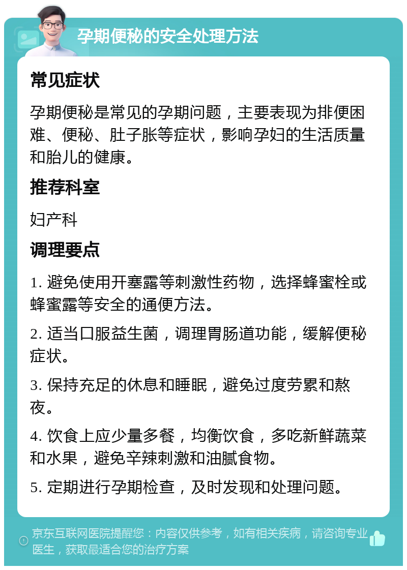 孕期便秘的安全处理方法 常见症状 孕期便秘是常见的孕期问题，主要表现为排便困难、便秘、肚子胀等症状，影响孕妇的生活质量和胎儿的健康。 推荐科室 妇产科 调理要点 1. 避免使用开塞露等刺激性药物，选择蜂蜜栓或蜂蜜露等安全的通便方法。 2. 适当口服益生菌，调理胃肠道功能，缓解便秘症状。 3. 保持充足的休息和睡眠，避免过度劳累和熬夜。 4. 饮食上应少量多餐，均衡饮食，多吃新鲜蔬菜和水果，避免辛辣刺激和油腻食物。 5. 定期进行孕期检查，及时发现和处理问题。