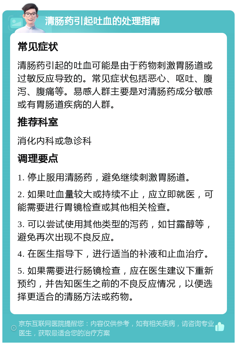 清肠药引起吐血的处理指南 常见症状 清肠药引起的吐血可能是由于药物刺激胃肠道或过敏反应导致的。常见症状包括恶心、呕吐、腹泻、腹痛等。易感人群主要是对清肠药成分敏感或有胃肠道疾病的人群。 推荐科室 消化内科或急诊科 调理要点 1. 停止服用清肠药，避免继续刺激胃肠道。 2. 如果吐血量较大或持续不止，应立即就医，可能需要进行胃镜检查或其他相关检查。 3. 可以尝试使用其他类型的泻药，如甘露醇等，避免再次出现不良反应。 4. 在医生指导下，进行适当的补液和止血治疗。 5. 如果需要进行肠镜检查，应在医生建议下重新预约，并告知医生之前的不良反应情况，以便选择更适合的清肠方法或药物。