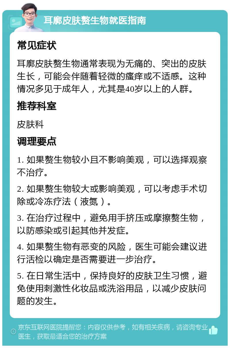 耳廓皮肤赘生物就医指南 常见症状 耳廓皮肤赘生物通常表现为无痛的、突出的皮肤生长，可能会伴随着轻微的瘙痒或不适感。这种情况多见于成年人，尤其是40岁以上的人群。 推荐科室 皮肤科 调理要点 1. 如果赘生物较小且不影响美观，可以选择观察不治疗。 2. 如果赘生物较大或影响美观，可以考虑手术切除或冷冻疗法（液氮）。 3. 在治疗过程中，避免用手挤压或摩擦赘生物，以防感染或引起其他并发症。 4. 如果赘生物有恶变的风险，医生可能会建议进行活检以确定是否需要进一步治疗。 5. 在日常生活中，保持良好的皮肤卫生习惯，避免使用刺激性化妆品或洗浴用品，以减少皮肤问题的发生。