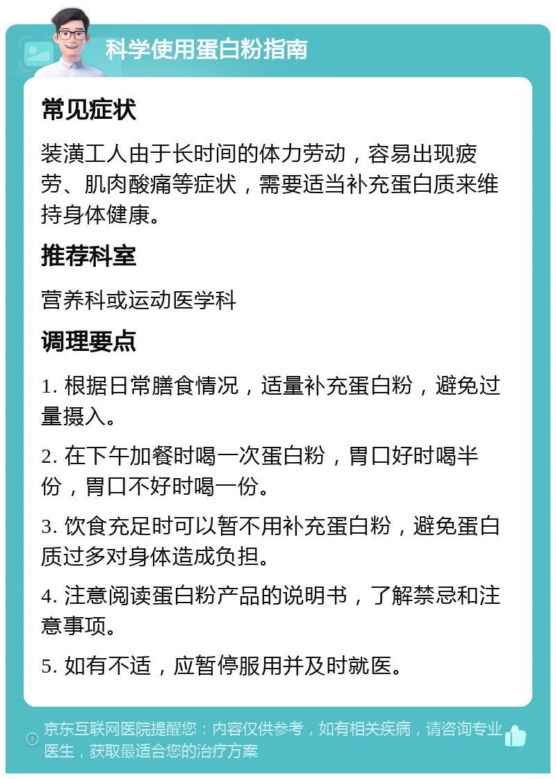 科学使用蛋白粉指南 常见症状 装潢工人由于长时间的体力劳动，容易出现疲劳、肌肉酸痛等症状，需要适当补充蛋白质来维持身体健康。 推荐科室 营养科或运动医学科 调理要点 1. 根据日常膳食情况，适量补充蛋白粉，避免过量摄入。 2. 在下午加餐时喝一次蛋白粉，胃口好时喝半份，胃口不好时喝一份。 3. 饮食充足时可以暂不用补充蛋白粉，避免蛋白质过多对身体造成负担。 4. 注意阅读蛋白粉产品的说明书，了解禁忌和注意事项。 5. 如有不适，应暂停服用并及时就医。