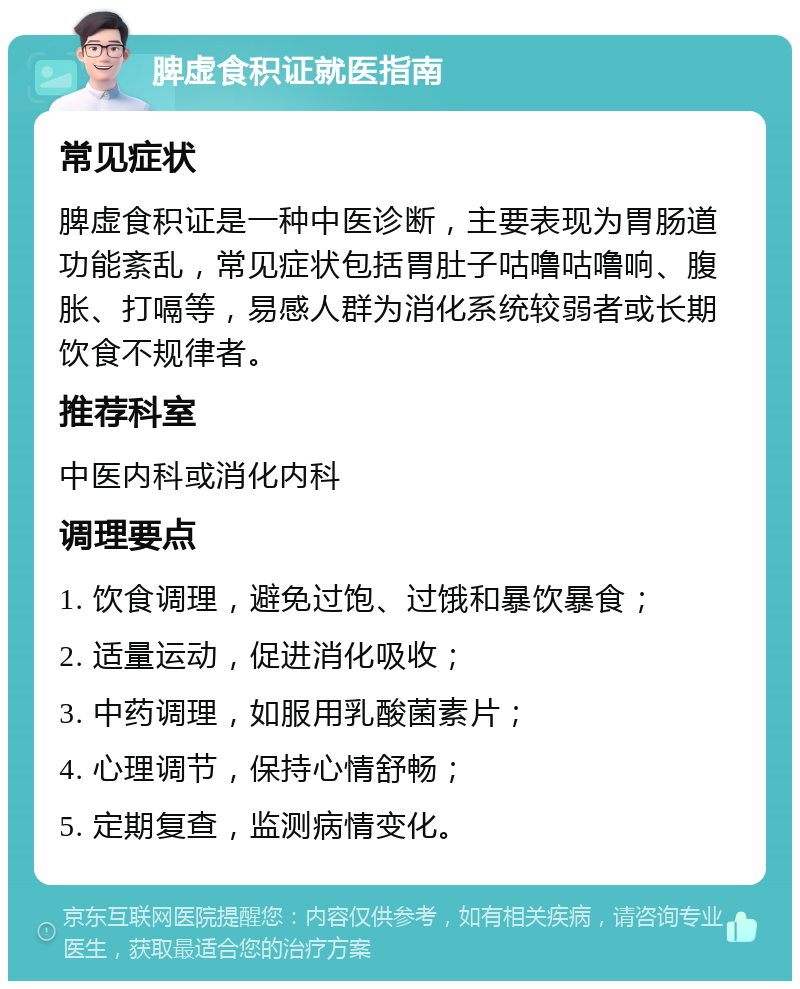 脾虚食积证就医指南 常见症状 脾虚食积证是一种中医诊断，主要表现为胃肠道功能紊乱，常见症状包括胃肚子咕噜咕噜响、腹胀、打嗝等，易感人群为消化系统较弱者或长期饮食不规律者。 推荐科室 中医内科或消化内科 调理要点 1. 饮食调理，避免过饱、过饿和暴饮暴食； 2. 适量运动，促进消化吸收； 3. 中药调理，如服用乳酸菌素片； 4. 心理调节，保持心情舒畅； 5. 定期复查，监测病情变化。