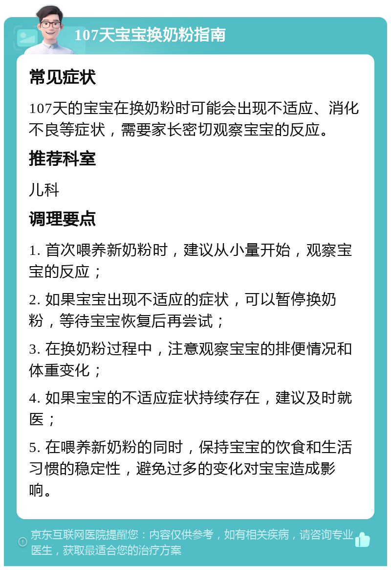 107天宝宝换奶粉指南 常见症状 107天的宝宝在换奶粉时可能会出现不适应、消化不良等症状，需要家长密切观察宝宝的反应。 推荐科室 儿科 调理要点 1. 首次喂养新奶粉时，建议从小量开始，观察宝宝的反应； 2. 如果宝宝出现不适应的症状，可以暂停换奶粉，等待宝宝恢复后再尝试； 3. 在换奶粉过程中，注意观察宝宝的排便情况和体重变化； 4. 如果宝宝的不适应症状持续存在，建议及时就医； 5. 在喂养新奶粉的同时，保持宝宝的饮食和生活习惯的稳定性，避免过多的变化对宝宝造成影响。