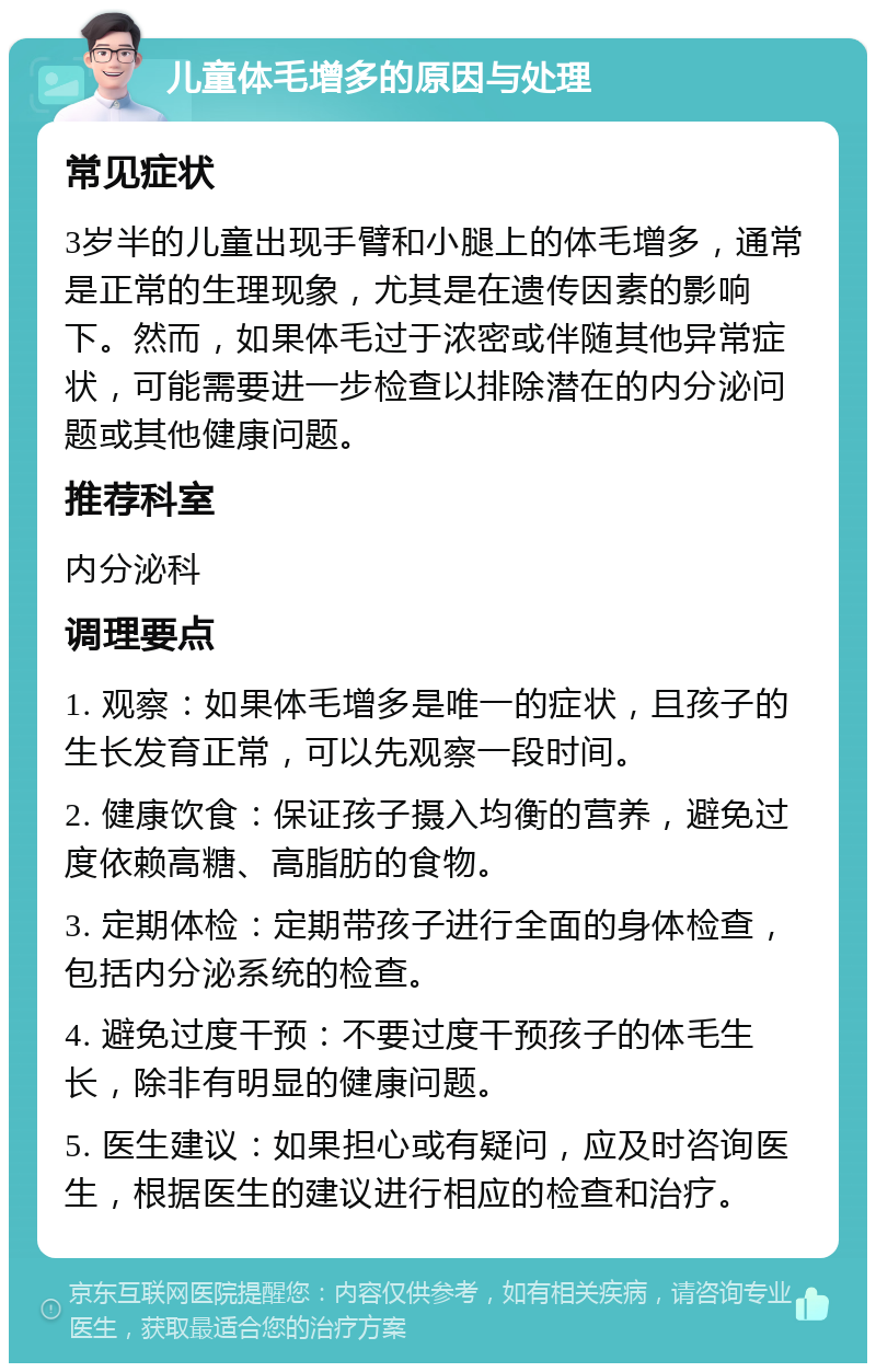 儿童体毛增多的原因与处理 常见症状 3岁半的儿童出现手臂和小腿上的体毛增多，通常是正常的生理现象，尤其是在遗传因素的影响下。然而，如果体毛过于浓密或伴随其他异常症状，可能需要进一步检查以排除潜在的内分泌问题或其他健康问题。 推荐科室 内分泌科 调理要点 1. 观察：如果体毛增多是唯一的症状，且孩子的生长发育正常，可以先观察一段时间。 2. 健康饮食：保证孩子摄入均衡的营养，避免过度依赖高糖、高脂肪的食物。 3. 定期体检：定期带孩子进行全面的身体检查，包括内分泌系统的检查。 4. 避免过度干预：不要过度干预孩子的体毛生长，除非有明显的健康问题。 5. 医生建议：如果担心或有疑问，应及时咨询医生，根据医生的建议进行相应的检查和治疗。