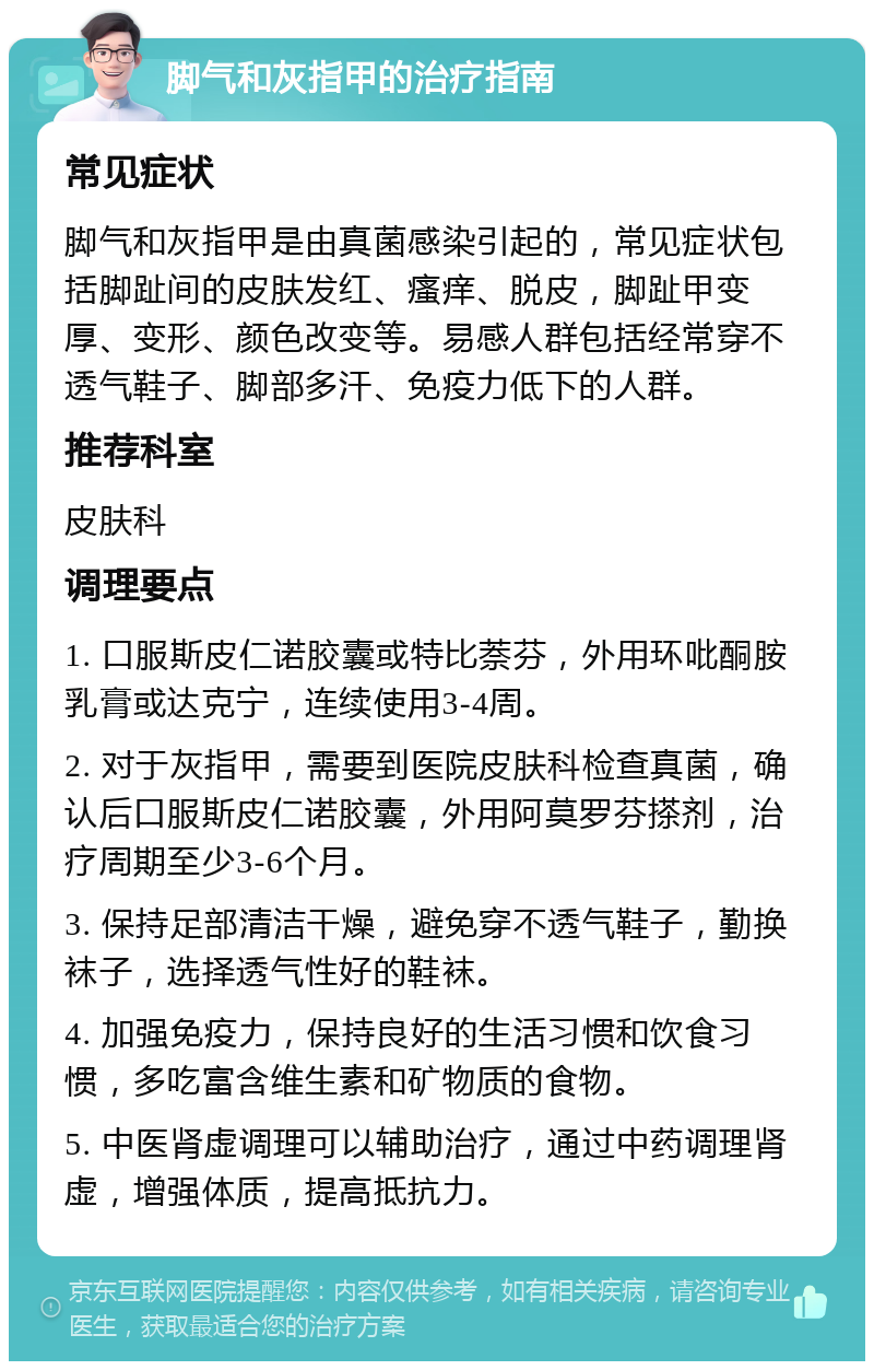 脚气和灰指甲的治疗指南 常见症状 脚气和灰指甲是由真菌感染引起的，常见症状包括脚趾间的皮肤发红、瘙痒、脱皮，脚趾甲变厚、变形、颜色改变等。易感人群包括经常穿不透气鞋子、脚部多汗、免疫力低下的人群。 推荐科室 皮肤科 调理要点 1. 口服斯皮仁诺胶囊或特比萘芬，外用环吡酮胺乳膏或达克宁，连续使用3-4周。 2. 对于灰指甲，需要到医院皮肤科检查真菌，确认后口服斯皮仁诺胶囊，外用阿莫罗芬搽剂，治疗周期至少3-6个月。 3. 保持足部清洁干燥，避免穿不透气鞋子，勤换袜子，选择透气性好的鞋袜。 4. 加强免疫力，保持良好的生活习惯和饮食习惯，多吃富含维生素和矿物质的食物。 5. 中医肾虚调理可以辅助治疗，通过中药调理肾虚，增强体质，提高抵抗力。