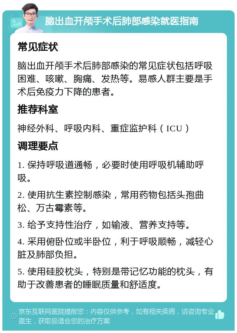 脑出血开颅手术后肺部感染就医指南 常见症状 脑出血开颅手术后肺部感染的常见症状包括呼吸困难、咳嗽、胸痛、发热等。易感人群主要是手术后免疫力下降的患者。 推荐科室 神经外科、呼吸内科、重症监护科（ICU） 调理要点 1. 保持呼吸道通畅，必要时使用呼吸机辅助呼吸。 2. 使用抗生素控制感染，常用药物包括头孢曲松、万古霉素等。 3. 给予支持性治疗，如输液、营养支持等。 4. 采用俯卧位或半卧位，利于呼吸顺畅，减轻心脏及肺部负担。 5. 使用硅胶枕头，特别是带记忆功能的枕头，有助于改善患者的睡眠质量和舒适度。