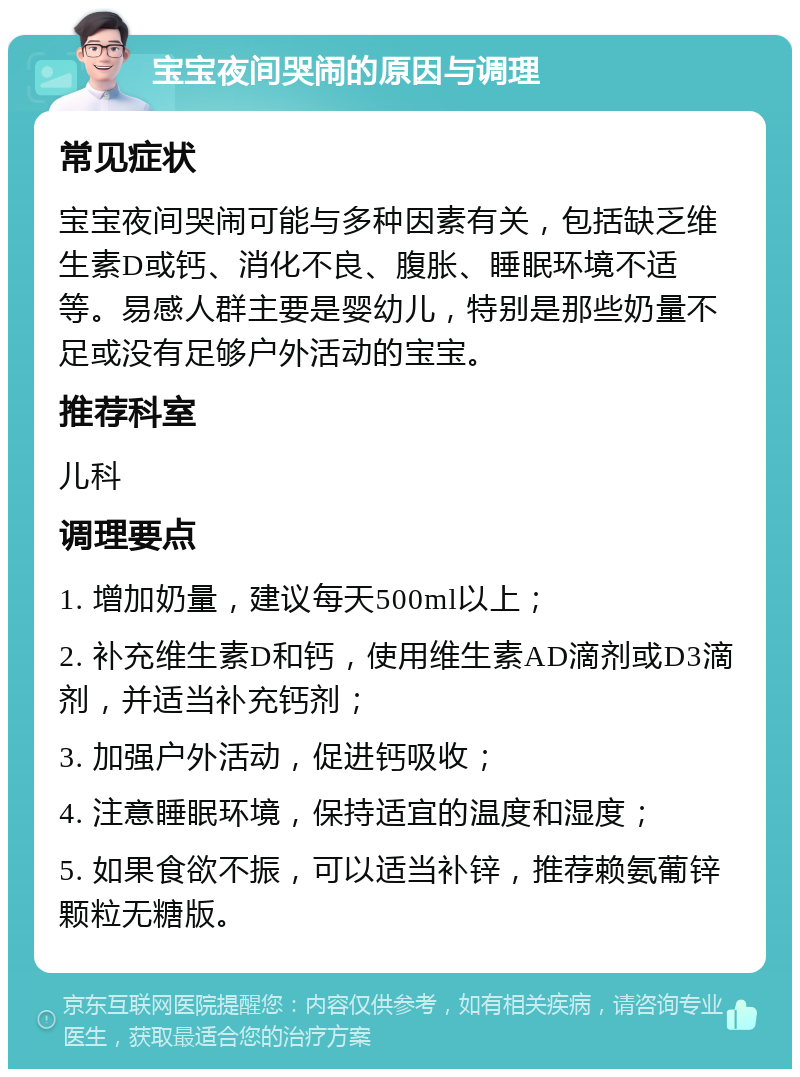 宝宝夜间哭闹的原因与调理 常见症状 宝宝夜间哭闹可能与多种因素有关，包括缺乏维生素D或钙、消化不良、腹胀、睡眠环境不适等。易感人群主要是婴幼儿，特别是那些奶量不足或没有足够户外活动的宝宝。 推荐科室 儿科 调理要点 1. 增加奶量，建议每天500ml以上； 2. 补充维生素D和钙，使用维生素AD滴剂或D3滴剂，并适当补充钙剂； 3. 加强户外活动，促进钙吸收； 4. 注意睡眠环境，保持适宜的温度和湿度； 5. 如果食欲不振，可以适当补锌，推荐赖氨葡锌颗粒无糖版。