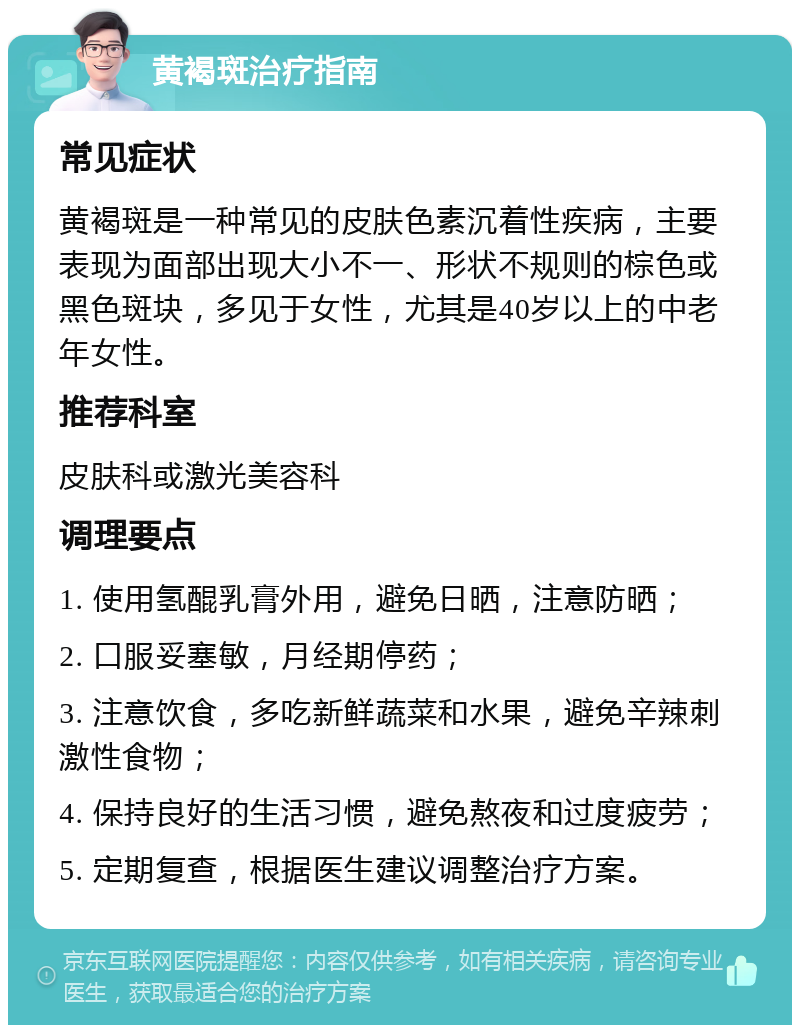 黄褐斑治疗指南 常见症状 黄褐斑是一种常见的皮肤色素沉着性疾病，主要表现为面部出现大小不一、形状不规则的棕色或黑色斑块，多见于女性，尤其是40岁以上的中老年女性。 推荐科室 皮肤科或激光美容科 调理要点 1. 使用氢醌乳膏外用，避免日晒，注意防晒； 2. 口服妥塞敏，月经期停药； 3. 注意饮食，多吃新鲜蔬菜和水果，避免辛辣刺激性食物； 4. 保持良好的生活习惯，避免熬夜和过度疲劳； 5. 定期复查，根据医生建议调整治疗方案。