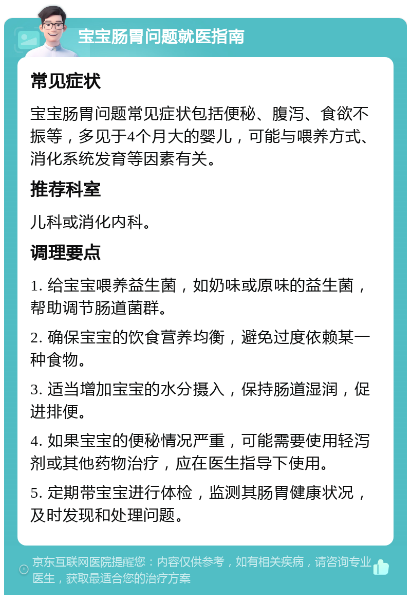 宝宝肠胃问题就医指南 常见症状 宝宝肠胃问题常见症状包括便秘、腹泻、食欲不振等，多见于4个月大的婴儿，可能与喂养方式、消化系统发育等因素有关。 推荐科室 儿科或消化内科。 调理要点 1. 给宝宝喂养益生菌，如奶味或原味的益生菌，帮助调节肠道菌群。 2. 确保宝宝的饮食营养均衡，避免过度依赖某一种食物。 3. 适当增加宝宝的水分摄入，保持肠道湿润，促进排便。 4. 如果宝宝的便秘情况严重，可能需要使用轻泻剂或其他药物治疗，应在医生指导下使用。 5. 定期带宝宝进行体检，监测其肠胃健康状况，及时发现和处理问题。