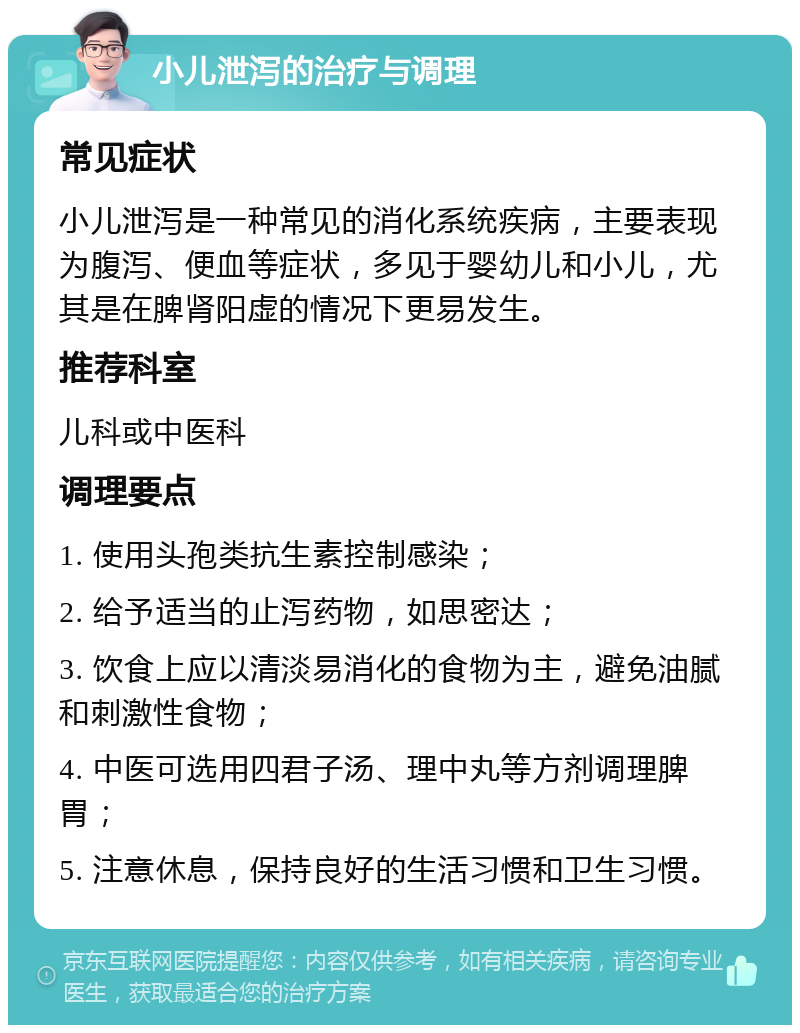 小儿泄泻的治疗与调理 常见症状 小儿泄泻是一种常见的消化系统疾病，主要表现为腹泻、便血等症状，多见于婴幼儿和小儿，尤其是在脾肾阳虚的情况下更易发生。 推荐科室 儿科或中医科 调理要点 1. 使用头孢类抗生素控制感染； 2. 给予适当的止泻药物，如思密达； 3. 饮食上应以清淡易消化的食物为主，避免油腻和刺激性食物； 4. 中医可选用四君子汤、理中丸等方剂调理脾胃； 5. 注意休息，保持良好的生活习惯和卫生习惯。