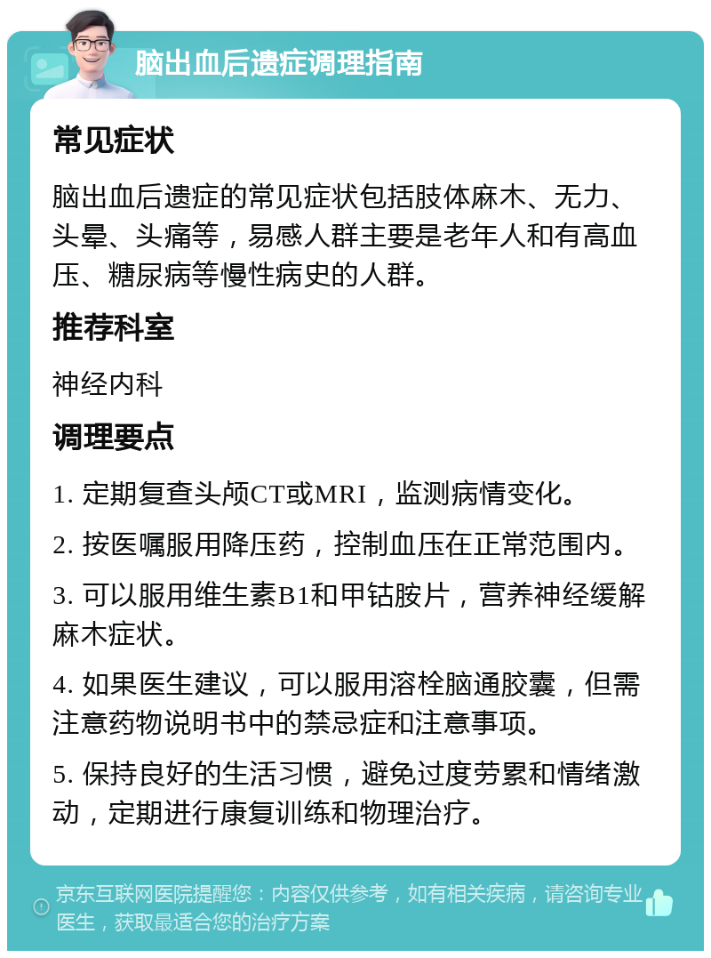 脑出血后遗症调理指南 常见症状 脑出血后遗症的常见症状包括肢体麻木、无力、头晕、头痛等，易感人群主要是老年人和有高血压、糖尿病等慢性病史的人群。 推荐科室 神经内科 调理要点 1. 定期复查头颅CT或MRI，监测病情变化。 2. 按医嘱服用降压药，控制血压在正常范围内。 3. 可以服用维生素B1和甲钴胺片，营养神经缓解麻木症状。 4. 如果医生建议，可以服用溶栓脑通胶囊，但需注意药物说明书中的禁忌症和注意事项。 5. 保持良好的生活习惯，避免过度劳累和情绪激动，定期进行康复训练和物理治疗。