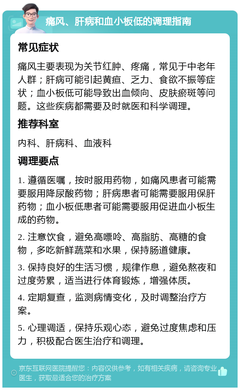 痛风、肝病和血小板低的调理指南 常见症状 痛风主要表现为关节红肿、疼痛，常见于中老年人群；肝病可能引起黄疸、乏力、食欲不振等症状；血小板低可能导致出血倾向、皮肤瘀斑等问题。这些疾病都需要及时就医和科学调理。 推荐科室 内科、肝病科、血液科 调理要点 1. 遵循医嘱，按时服用药物，如痛风患者可能需要服用降尿酸药物；肝病患者可能需要服用保肝药物；血小板低患者可能需要服用促进血小板生成的药物。 2. 注意饮食，避免高嘌呤、高脂肪、高糖的食物，多吃新鲜蔬菜和水果，保持肠道健康。 3. 保持良好的生活习惯，规律作息，避免熬夜和过度劳累，适当进行体育锻炼，增强体质。 4. 定期复查，监测病情变化，及时调整治疗方案。 5. 心理调适，保持乐观心态，避免过度焦虑和压力，积极配合医生治疗和调理。