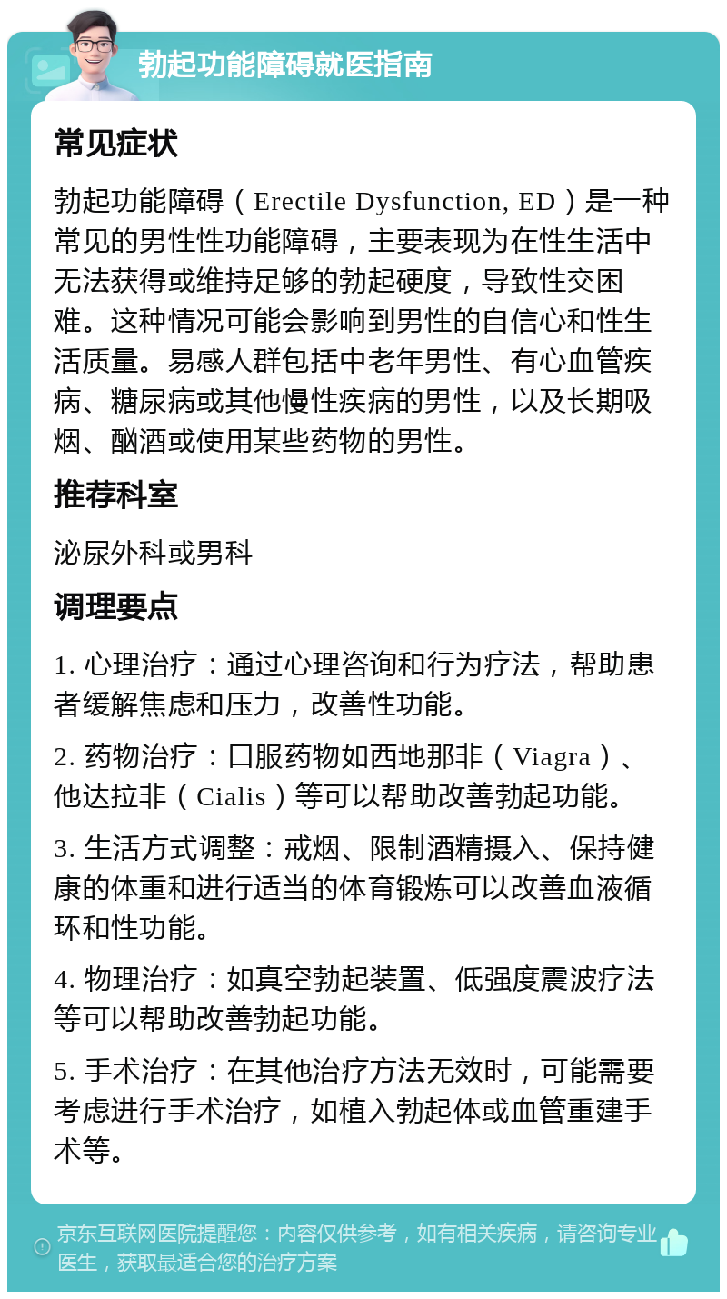 勃起功能障碍就医指南 常见症状 勃起功能障碍（Erectile Dysfunction, ED）是一种常见的男性性功能障碍，主要表现为在性生活中无法获得或维持足够的勃起硬度，导致性交困难。这种情况可能会影响到男性的自信心和性生活质量。易感人群包括中老年男性、有心血管疾病、糖尿病或其他慢性疾病的男性，以及长期吸烟、酗酒或使用某些药物的男性。 推荐科室 泌尿外科或男科 调理要点 1. 心理治疗：通过心理咨询和行为疗法，帮助患者缓解焦虑和压力，改善性功能。 2. 药物治疗：口服药物如西地那非（Viagra）、他达拉非（Cialis）等可以帮助改善勃起功能。 3. 生活方式调整：戒烟、限制酒精摄入、保持健康的体重和进行适当的体育锻炼可以改善血液循环和性功能。 4. 物理治疗：如真空勃起装置、低强度震波疗法等可以帮助改善勃起功能。 5. 手术治疗：在其他治疗方法无效时，可能需要考虑进行手术治疗，如植入勃起体或血管重建手术等。