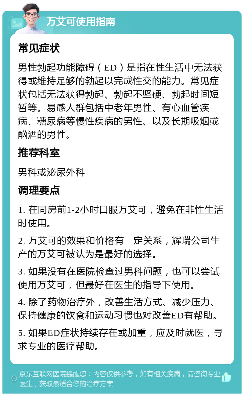 万艾可使用指南 常见症状 男性勃起功能障碍（ED）是指在性生活中无法获得或维持足够的勃起以完成性交的能力。常见症状包括无法获得勃起、勃起不坚硬、勃起时间短暂等。易感人群包括中老年男性、有心血管疾病、糖尿病等慢性疾病的男性、以及长期吸烟或酗酒的男性。 推荐科室 男科或泌尿外科 调理要点 1. 在同房前1-2小时口服万艾可，避免在非性生活时使用。 2. 万艾可的效果和价格有一定关系，辉瑞公司生产的万艾可被认为是最好的选择。 3. 如果没有在医院检查过男科问题，也可以尝试使用万艾可，但最好在医生的指导下使用。 4. 除了药物治疗外，改善生活方式、减少压力、保持健康的饮食和运动习惯也对改善ED有帮助。 5. 如果ED症状持续存在或加重，应及时就医，寻求专业的医疗帮助。