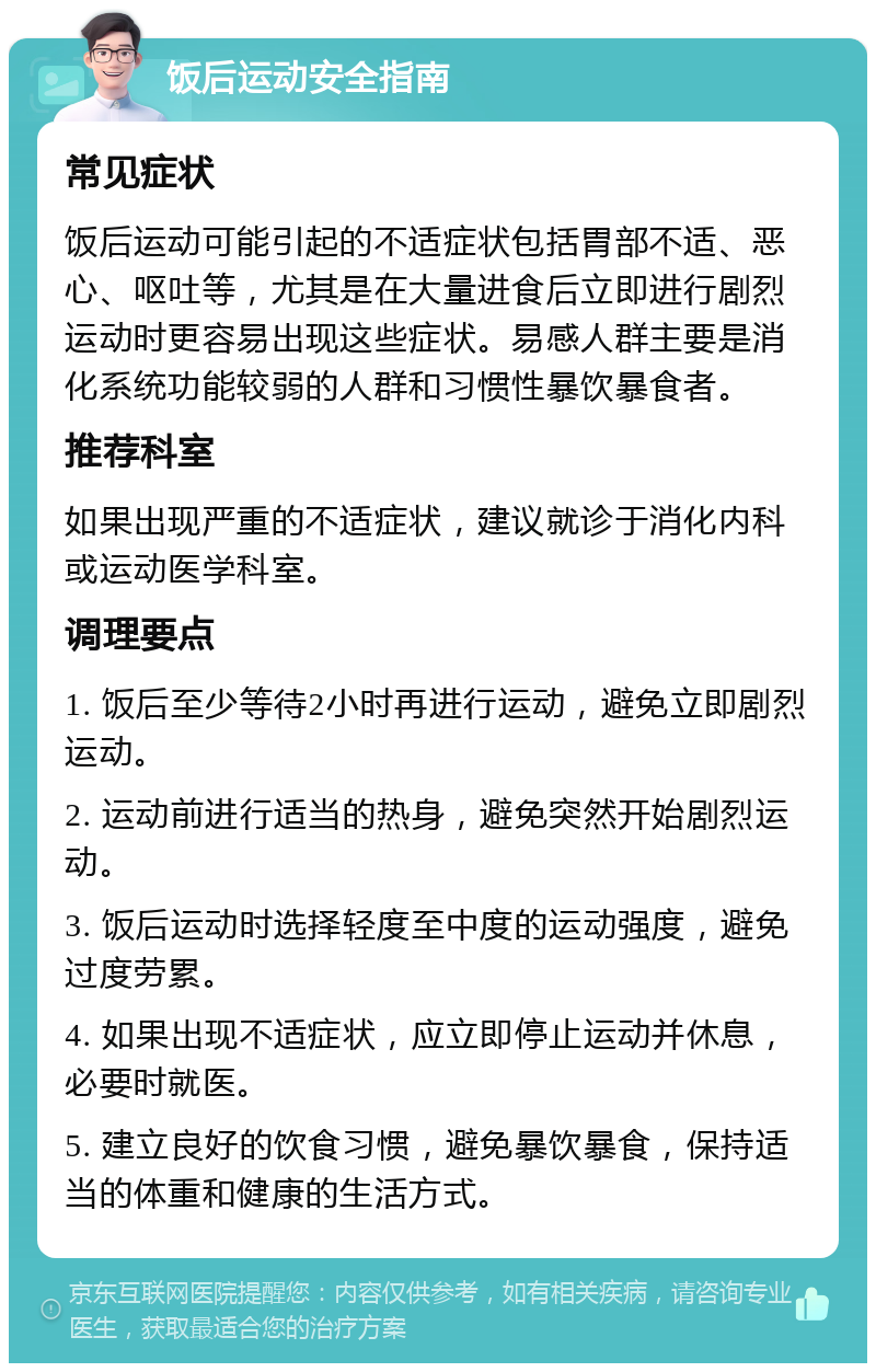 饭后运动安全指南 常见症状 饭后运动可能引起的不适症状包括胃部不适、恶心、呕吐等，尤其是在大量进食后立即进行剧烈运动时更容易出现这些症状。易感人群主要是消化系统功能较弱的人群和习惯性暴饮暴食者。 推荐科室 如果出现严重的不适症状，建议就诊于消化内科或运动医学科室。 调理要点 1. 饭后至少等待2小时再进行运动，避免立即剧烈运动。 2. 运动前进行适当的热身，避免突然开始剧烈运动。 3. 饭后运动时选择轻度至中度的运动强度，避免过度劳累。 4. 如果出现不适症状，应立即停止运动并休息，必要时就医。 5. 建立良好的饮食习惯，避免暴饮暴食，保持适当的体重和健康的生活方式。