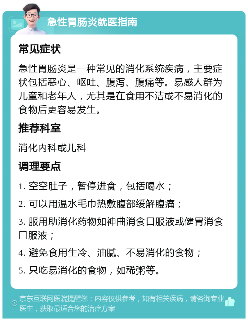 急性胃肠炎就医指南 常见症状 急性胃肠炎是一种常见的消化系统疾病，主要症状包括恶心、呕吐、腹泻、腹痛等。易感人群为儿童和老年人，尤其是在食用不洁或不易消化的食物后更容易发生。 推荐科室 消化内科或儿科 调理要点 1. 空空肚子，暂停进食，包括喝水； 2. 可以用温水毛巾热敷腹部缓解腹痛； 3. 服用助消化药物如神曲消食口服液或健胃消食口服液； 4. 避免食用生冷、油腻、不易消化的食物； 5. 只吃易消化的食物，如稀粥等。