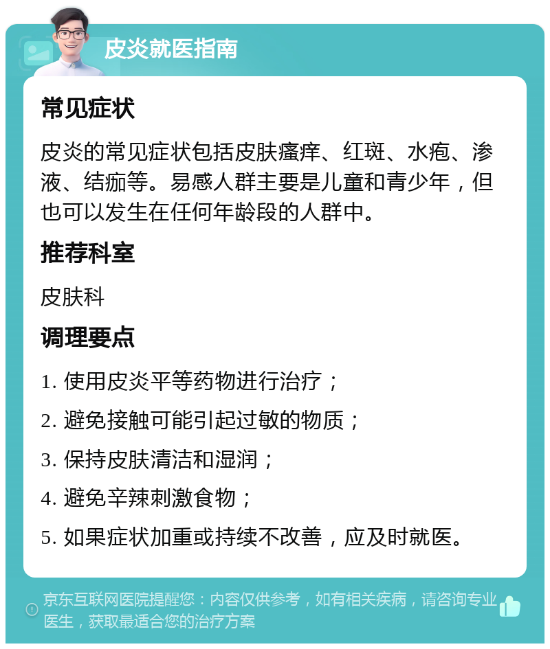 皮炎就医指南 常见症状 皮炎的常见症状包括皮肤瘙痒、红斑、水疱、渗液、结痂等。易感人群主要是儿童和青少年，但也可以发生在任何年龄段的人群中。 推荐科室 皮肤科 调理要点 1. 使用皮炎平等药物进行治疗； 2. 避免接触可能引起过敏的物质； 3. 保持皮肤清洁和湿润； 4. 避免辛辣刺激食物； 5. 如果症状加重或持续不改善，应及时就医。