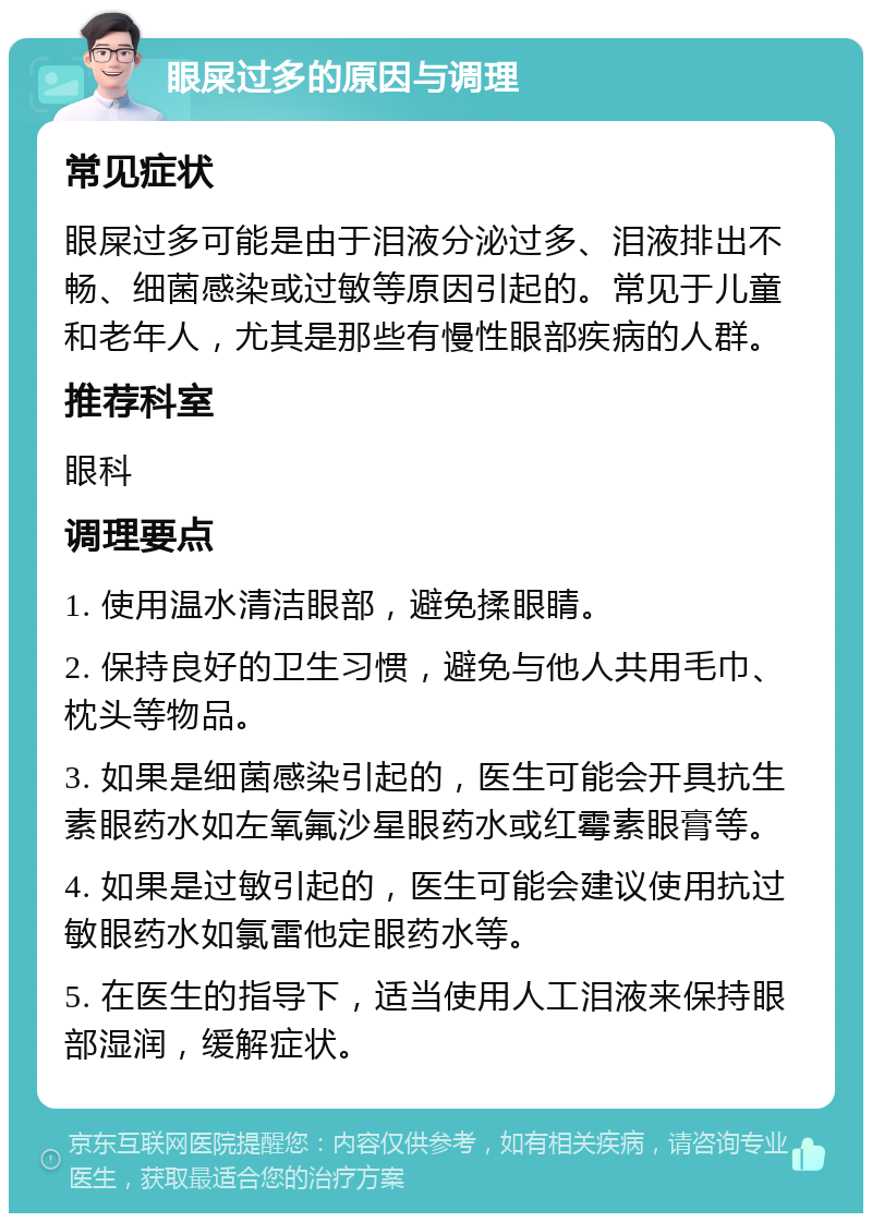 眼屎过多的原因与调理 常见症状 眼屎过多可能是由于泪液分泌过多、泪液排出不畅、细菌感染或过敏等原因引起的。常见于儿童和老年人，尤其是那些有慢性眼部疾病的人群。 推荐科室 眼科 调理要点 1. 使用温水清洁眼部，避免揉眼睛。 2. 保持良好的卫生习惯，避免与他人共用毛巾、枕头等物品。 3. 如果是细菌感染引起的，医生可能会开具抗生素眼药水如左氧氟沙星眼药水或红霉素眼膏等。 4. 如果是过敏引起的，医生可能会建议使用抗过敏眼药水如氯雷他定眼药水等。 5. 在医生的指导下，适当使用人工泪液来保持眼部湿润，缓解症状。