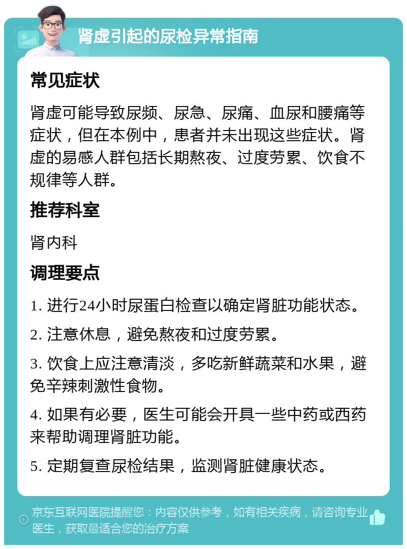 肾虚引起的尿检异常指南 常见症状 肾虚可能导致尿频、尿急、尿痛、血尿和腰痛等症状，但在本例中，患者并未出现这些症状。肾虚的易感人群包括长期熬夜、过度劳累、饮食不规律等人群。 推荐科室 肾内科 调理要点 1. 进行24小时尿蛋白检查以确定肾脏功能状态。 2. 注意休息，避免熬夜和过度劳累。 3. 饮食上应注意清淡，多吃新鲜蔬菜和水果，避免辛辣刺激性食物。 4. 如果有必要，医生可能会开具一些中药或西药来帮助调理肾脏功能。 5. 定期复查尿检结果，监测肾脏健康状态。