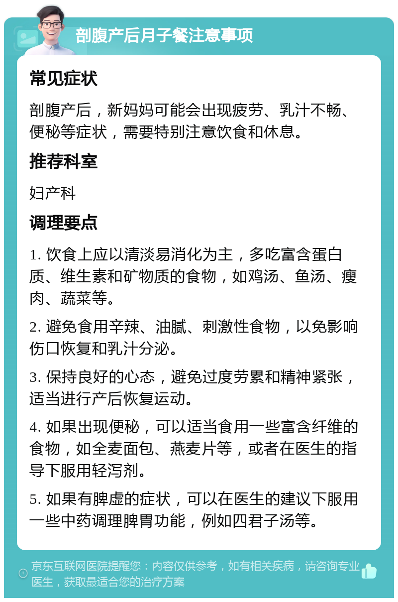 剖腹产后月子餐注意事项 常见症状 剖腹产后，新妈妈可能会出现疲劳、乳汁不畅、便秘等症状，需要特别注意饮食和休息。 推荐科室 妇产科 调理要点 1. 饮食上应以清淡易消化为主，多吃富含蛋白质、维生素和矿物质的食物，如鸡汤、鱼汤、瘦肉、蔬菜等。 2. 避免食用辛辣、油腻、刺激性食物，以免影响伤口恢复和乳汁分泌。 3. 保持良好的心态，避免过度劳累和精神紧张，适当进行产后恢复运动。 4. 如果出现便秘，可以适当食用一些富含纤维的食物，如全麦面包、燕麦片等，或者在医生的指导下服用轻泻剂。 5. 如果有脾虚的症状，可以在医生的建议下服用一些中药调理脾胃功能，例如四君子汤等。