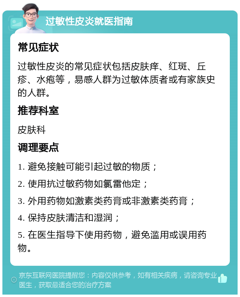 过敏性皮炎就医指南 常见症状 过敏性皮炎的常见症状包括皮肤痒、红斑、丘疹、水疱等，易感人群为过敏体质者或有家族史的人群。 推荐科室 皮肤科 调理要点 1. 避免接触可能引起过敏的物质； 2. 使用抗过敏药物如氯雷他定； 3. 外用药物如激素类药膏或非激素类药膏； 4. 保持皮肤清洁和湿润； 5. 在医生指导下使用药物，避免滥用或误用药物。