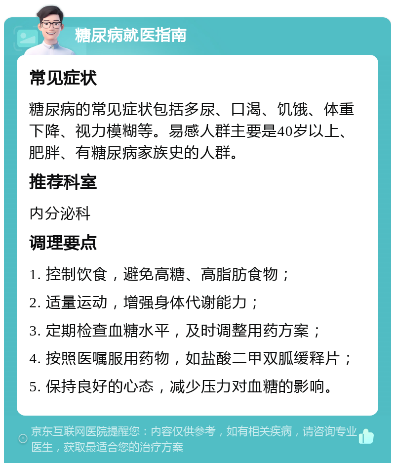 糖尿病就医指南 常见症状 糖尿病的常见症状包括多尿、口渴、饥饿、体重下降、视力模糊等。易感人群主要是40岁以上、肥胖、有糖尿病家族史的人群。 推荐科室 内分泌科 调理要点 1. 控制饮食，避免高糖、高脂肪食物； 2. 适量运动，增强身体代谢能力； 3. 定期检查血糖水平，及时调整用药方案； 4. 按照医嘱服用药物，如盐酸二甲双胍缓释片； 5. 保持良好的心态，减少压力对血糖的影响。