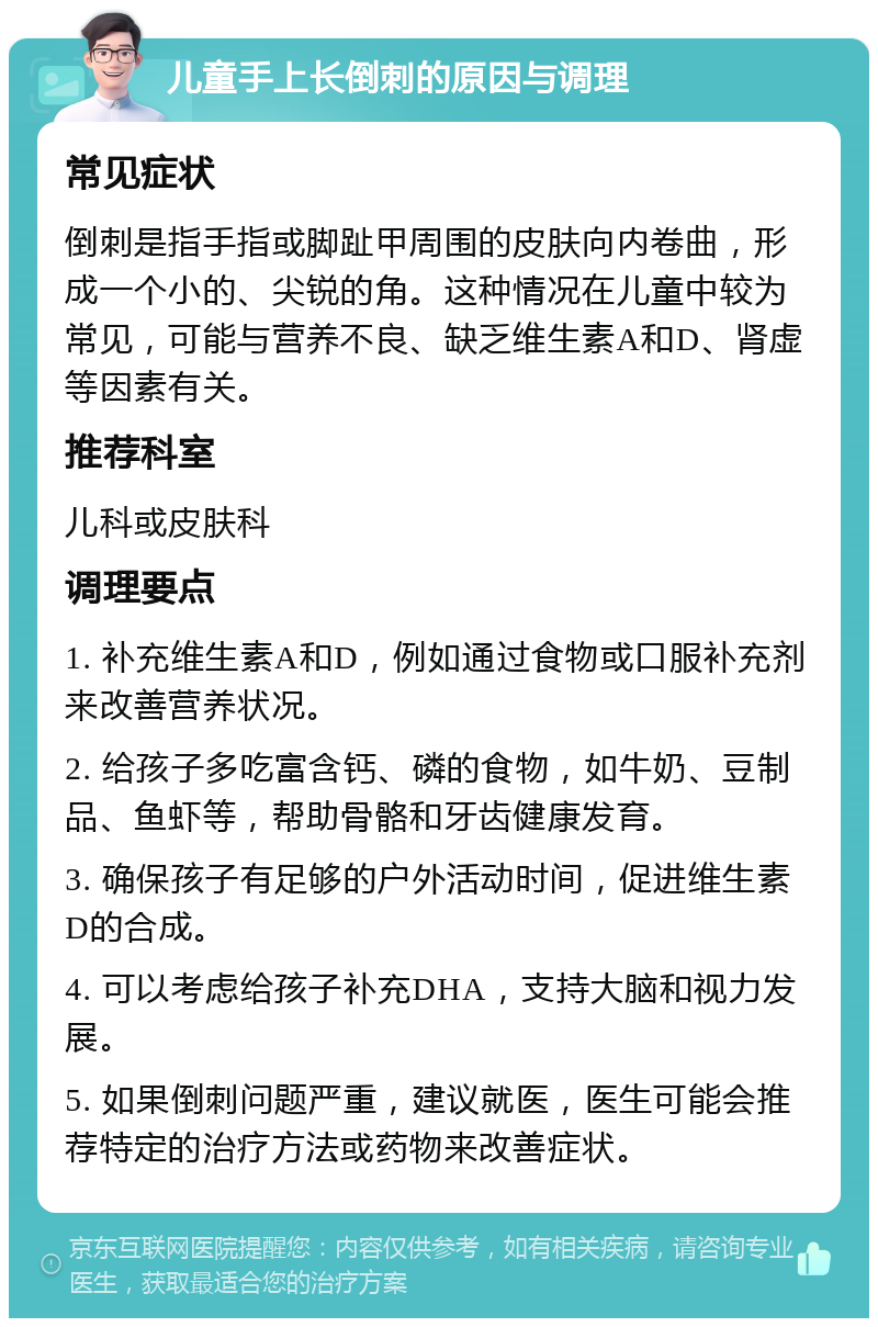 儿童手上长倒刺的原因与调理 常见症状 倒刺是指手指或脚趾甲周围的皮肤向内卷曲，形成一个小的、尖锐的角。这种情况在儿童中较为常见，可能与营养不良、缺乏维生素A和D、肾虚等因素有关。 推荐科室 儿科或皮肤科 调理要点 1. 补充维生素A和D，例如通过食物或口服补充剂来改善营养状况。 2. 给孩子多吃富含钙、磷的食物，如牛奶、豆制品、鱼虾等，帮助骨骼和牙齿健康发育。 3. 确保孩子有足够的户外活动时间，促进维生素D的合成。 4. 可以考虑给孩子补充DHA，支持大脑和视力发展。 5. 如果倒刺问题严重，建议就医，医生可能会推荐特定的治疗方法或药物来改善症状。