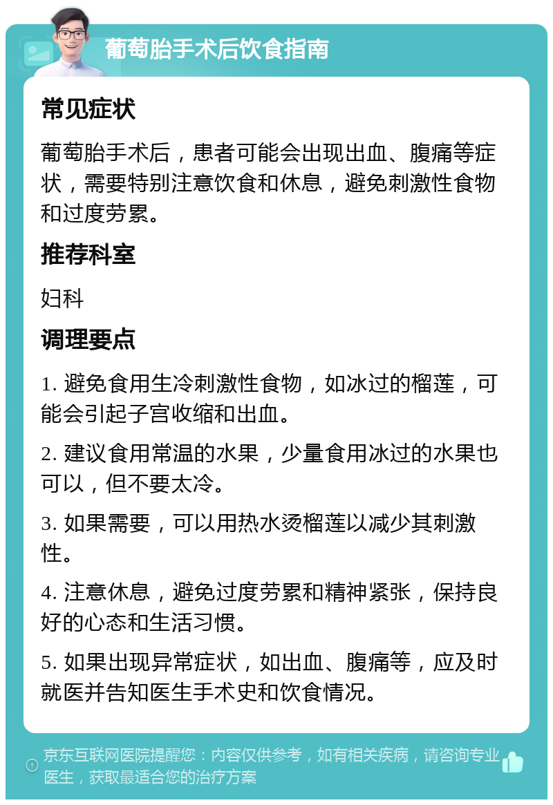 葡萄胎手术后饮食指南 常见症状 葡萄胎手术后，患者可能会出现出血、腹痛等症状，需要特别注意饮食和休息，避免刺激性食物和过度劳累。 推荐科室 妇科 调理要点 1. 避免食用生冷刺激性食物，如冰过的榴莲，可能会引起子宫收缩和出血。 2. 建议食用常温的水果，少量食用冰过的水果也可以，但不要太冷。 3. 如果需要，可以用热水烫榴莲以减少其刺激性。 4. 注意休息，避免过度劳累和精神紧张，保持良好的心态和生活习惯。 5. 如果出现异常症状，如出血、腹痛等，应及时就医并告知医生手术史和饮食情况。