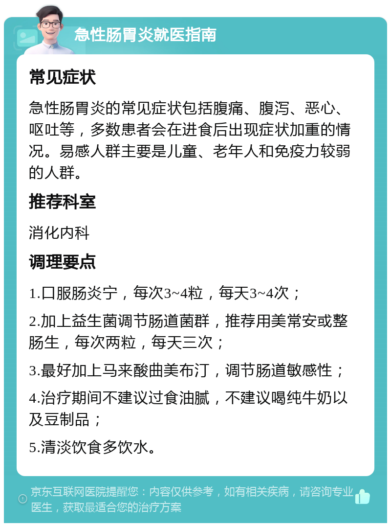 急性肠胃炎就医指南 常见症状 急性肠胃炎的常见症状包括腹痛、腹泻、恶心、呕吐等，多数患者会在进食后出现症状加重的情况。易感人群主要是儿童、老年人和免疫力较弱的人群。 推荐科室 消化内科 调理要点 1.口服肠炎宁，每次3~4粒，每天3~4次； 2.加上益生菌调节肠道菌群，推荐用美常安或整肠生，每次两粒，每天三次； 3.最好加上马来酸曲美布汀，调节肠道敏感性； 4.治疗期间不建议过食油腻，不建议喝纯牛奶以及豆制品； 5.清淡饮食多饮水。