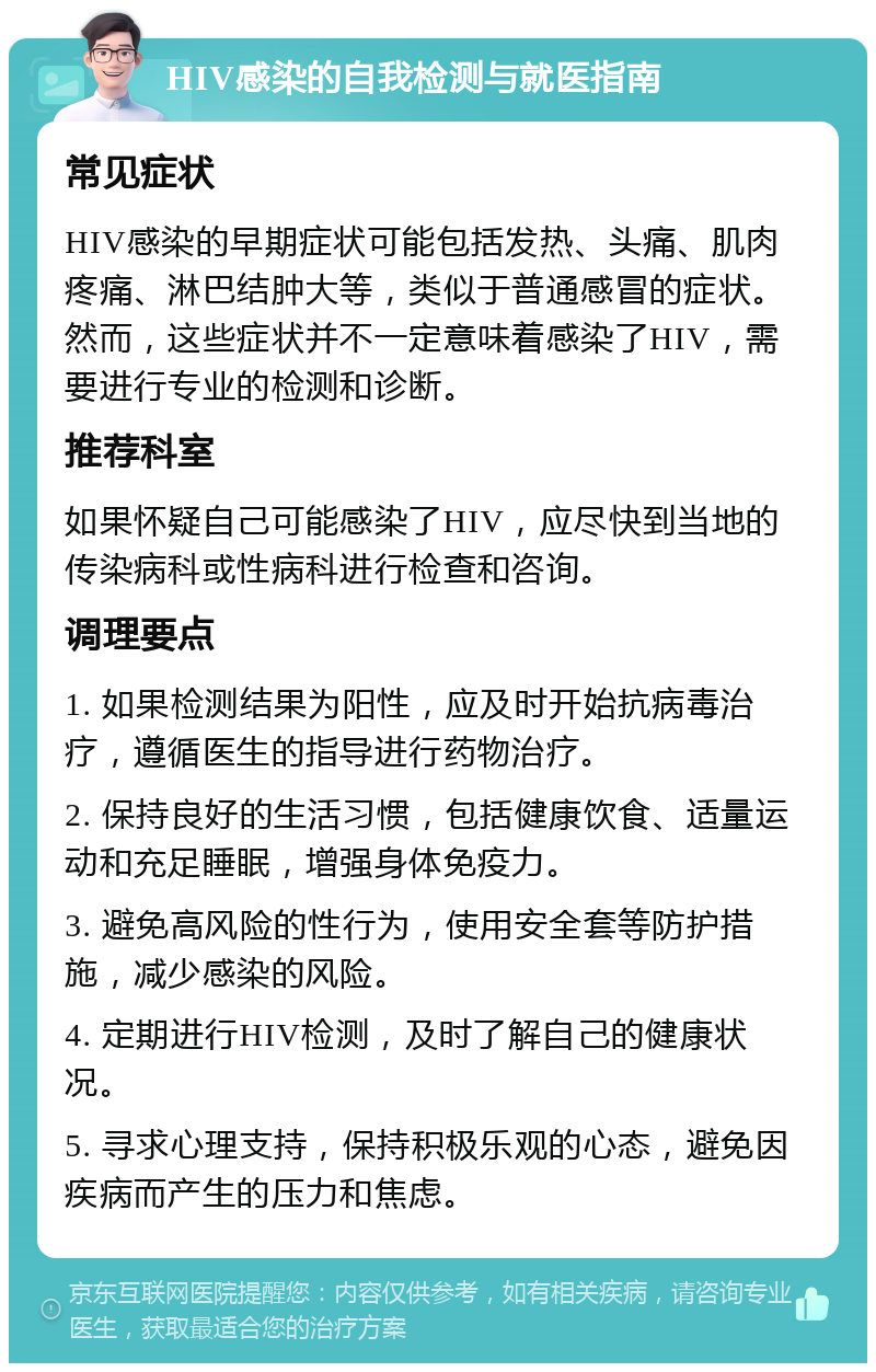 HIV感染的自我检测与就医指南 常见症状 HIV感染的早期症状可能包括发热、头痛、肌肉疼痛、淋巴结肿大等，类似于普通感冒的症状。然而，这些症状并不一定意味着感染了HIV，需要进行专业的检测和诊断。 推荐科室 如果怀疑自己可能感染了HIV，应尽快到当地的传染病科或性病科进行检查和咨询。 调理要点 1. 如果检测结果为阳性，应及时开始抗病毒治疗，遵循医生的指导进行药物治疗。 2. 保持良好的生活习惯，包括健康饮食、适量运动和充足睡眠，增强身体免疫力。 3. 避免高风险的性行为，使用安全套等防护措施，减少感染的风险。 4. 定期进行HIV检测，及时了解自己的健康状况。 5. 寻求心理支持，保持积极乐观的心态，避免因疾病而产生的压力和焦虑。