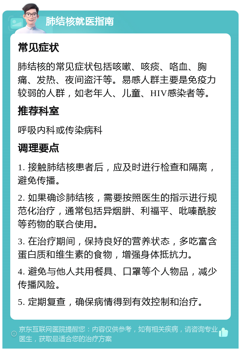 肺结核就医指南 常见症状 肺结核的常见症状包括咳嗽、咳痰、咯血、胸痛、发热、夜间盗汗等。易感人群主要是免疫力较弱的人群，如老年人、儿童、HIV感染者等。 推荐科室 呼吸内科或传染病科 调理要点 1. 接触肺结核患者后，应及时进行检查和隔离，避免传播。 2. 如果确诊肺结核，需要按照医生的指示进行规范化治疗，通常包括异烟肼、利福平、吡嗪酰胺等药物的联合使用。 3. 在治疗期间，保持良好的营养状态，多吃富含蛋白质和维生素的食物，增强身体抵抗力。 4. 避免与他人共用餐具、口罩等个人物品，减少传播风险。 5. 定期复查，确保病情得到有效控制和治疗。