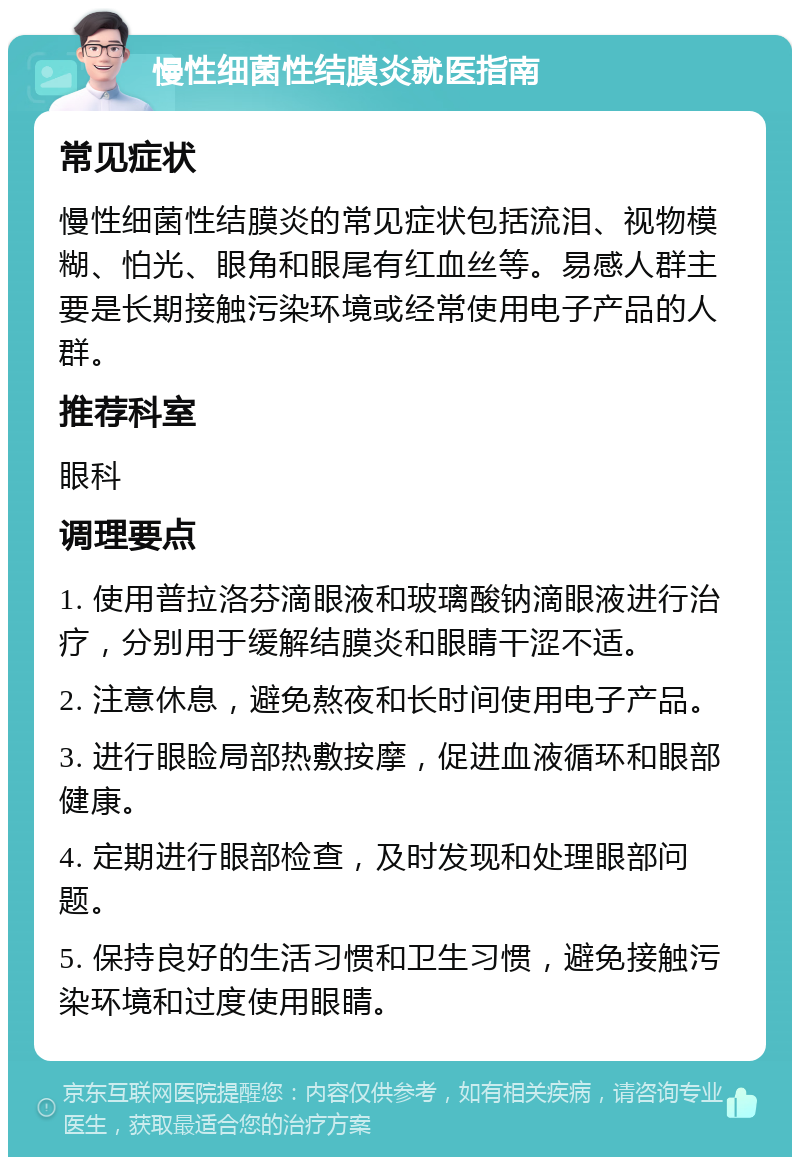 慢性细菌性结膜炎就医指南 常见症状 慢性细菌性结膜炎的常见症状包括流泪、视物模糊、怕光、眼角和眼尾有红血丝等。易感人群主要是长期接触污染环境或经常使用电子产品的人群。 推荐科室 眼科 调理要点 1. 使用普拉洛芬滴眼液和玻璃酸钠滴眼液进行治疗，分别用于缓解结膜炎和眼睛干涩不适。 2. 注意休息，避免熬夜和长时间使用电子产品。 3. 进行眼睑局部热敷按摩，促进血液循环和眼部健康。 4. 定期进行眼部检查，及时发现和处理眼部问题。 5. 保持良好的生活习惯和卫生习惯，避免接触污染环境和过度使用眼睛。