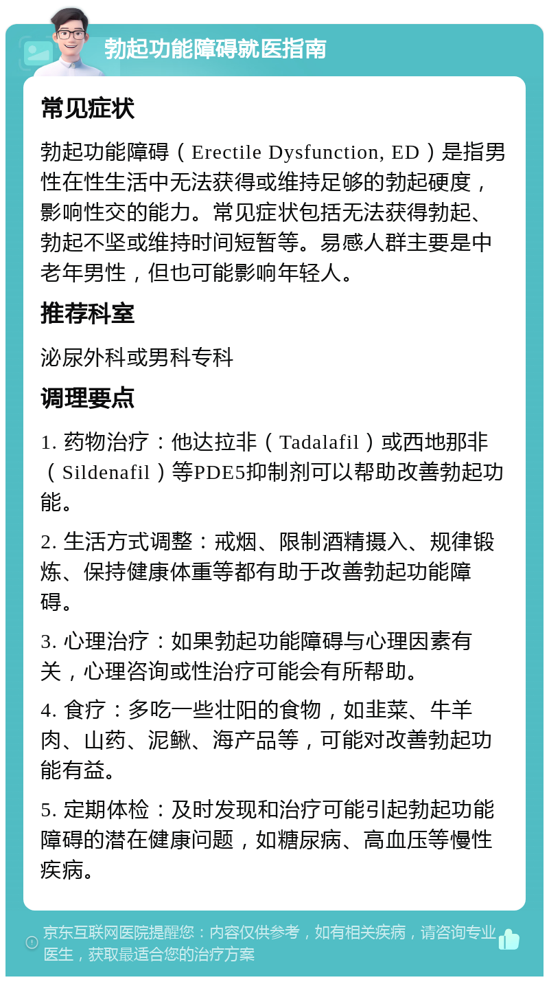 勃起功能障碍就医指南 常见症状 勃起功能障碍（Erectile Dysfunction, ED）是指男性在性生活中无法获得或维持足够的勃起硬度，影响性交的能力。常见症状包括无法获得勃起、勃起不坚或维持时间短暂等。易感人群主要是中老年男性，但也可能影响年轻人。 推荐科室 泌尿外科或男科专科 调理要点 1. 药物治疗：他达拉非（Tadalafil）或西地那非（Sildenafil）等PDE5抑制剂可以帮助改善勃起功能。 2. 生活方式调整：戒烟、限制酒精摄入、规律锻炼、保持健康体重等都有助于改善勃起功能障碍。 3. 心理治疗：如果勃起功能障碍与心理因素有关，心理咨询或性治疗可能会有所帮助。 4. 食疗：多吃一些壮阳的食物，如韭菜、牛羊肉、山药、泥鳅、海产品等，可能对改善勃起功能有益。 5. 定期体检：及时发现和治疗可能引起勃起功能障碍的潜在健康问题，如糖尿病、高血压等慢性疾病。