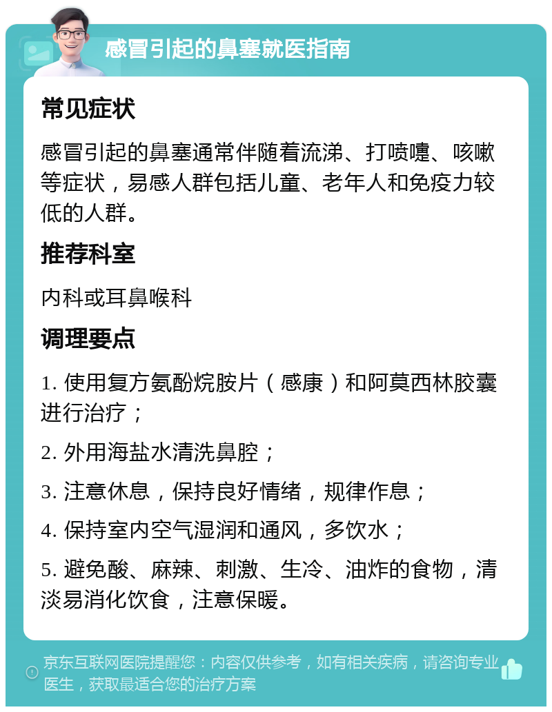 感冒引起的鼻塞就医指南 常见症状 感冒引起的鼻塞通常伴随着流涕、打喷嚏、咳嗽等症状，易感人群包括儿童、老年人和免疫力较低的人群。 推荐科室 内科或耳鼻喉科 调理要点 1. 使用复方氨酚烷胺片（感康）和阿莫西林胶囊进行治疗； 2. 外用海盐水清洗鼻腔； 3. 注意休息，保持良好情绪，规律作息； 4. 保持室内空气湿润和通风，多饮水； 5. 避免酸、麻辣、刺激、生冷、油炸的食物，清淡易消化饮食，注意保暖。