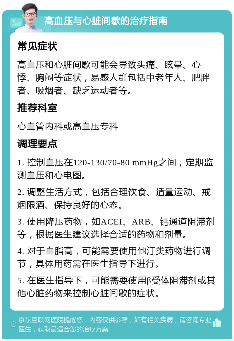 高血压与心脏间歇的治疗指南 常见症状 高血压和心脏间歇可能会导致头痛、眩晕、心悸、胸闷等症状，易感人群包括中老年人、肥胖者、吸烟者、缺乏运动者等。 推荐科室 心血管内科或高血压专科 调理要点 1. 控制血压在120-130/70-80 mmHg之间，定期监测血压和心电图。 2. 调整生活方式，包括合理饮食、适量运动、戒烟限酒、保持良好的心态。 3. 使用降压药物，如ACEI、ARB、钙通道阻滞剂等，根据医生建议选择合适的药物和剂量。 4. 对于血脂高，可能需要使用他汀类药物进行调节，具体用药需在医生指导下进行。 5. 在医生指导下，可能需要使用β受体阻滞剂或其他心脏药物来控制心脏间歇的症状。