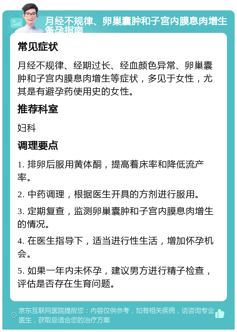 月经不规律、卵巢囊肿和子宫内膜息肉增生备孕指南 常见症状 月经不规律、经期过长、经血颜色异常、卵巢囊肿和子宫内膜息肉增生等症状，多见于女性，尤其是有避孕药使用史的女性。 推荐科室 妇科 调理要点 1. 排卵后服用黄体酮，提高着床率和降低流产率。 2. 中药调理，根据医生开具的方剂进行服用。 3. 定期复查，监测卵巢囊肿和子宫内膜息肉增生的情况。 4. 在医生指导下，适当进行性生活，增加怀孕机会。 5. 如果一年内未怀孕，建议男方进行精子检查，评估是否存在生育问题。