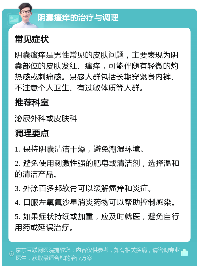 阴囊瘙痒的治疗与调理 常见症状 阴囊瘙痒是男性常见的皮肤问题，主要表现为阴囊部位的皮肤发红、瘙痒，可能伴随有轻微的灼热感或刺痛感。易感人群包括长期穿紧身内裤、不注意个人卫生、有过敏体质等人群。 推荐科室 泌尿外科或皮肤科 调理要点 1. 保持阴囊清洁干燥，避免潮湿环境。 2. 避免使用刺激性强的肥皂或清洁剂，选择温和的清洁产品。 3. 外涂百多邦软膏可以缓解瘙痒和炎症。 4. 口服左氧氟沙星消炎药物可以帮助控制感染。 5. 如果症状持续或加重，应及时就医，避免自行用药或延误治疗。