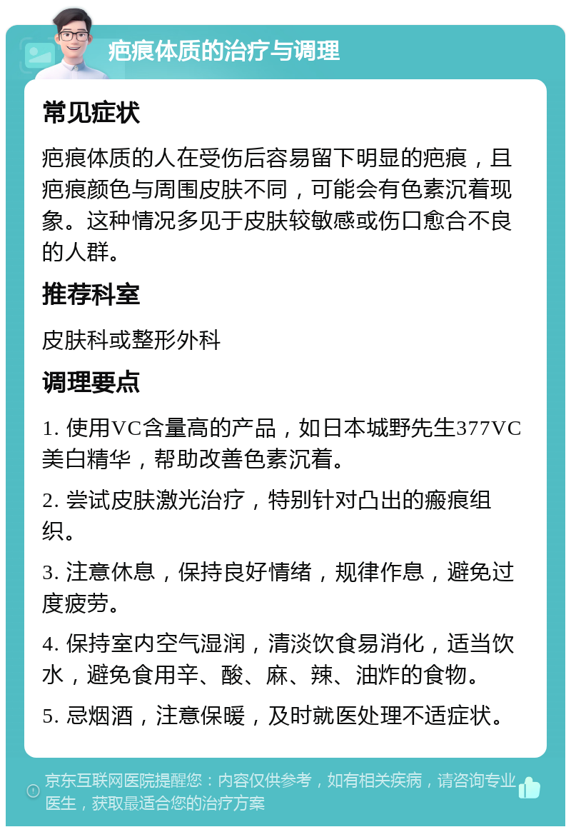 疤痕体质的治疗与调理 常见症状 疤痕体质的人在受伤后容易留下明显的疤痕，且疤痕颜色与周围皮肤不同，可能会有色素沉着现象。这种情况多见于皮肤较敏感或伤口愈合不良的人群。 推荐科室 皮肤科或整形外科 调理要点 1. 使用VC含量高的产品，如日本城野先生377VC美白精华，帮助改善色素沉着。 2. 尝试皮肤激光治疗，特别针对凸出的瘢痕组织。 3. 注意休息，保持良好情绪，规律作息，避免过度疲劳。 4. 保持室内空气湿润，清淡饮食易消化，适当饮水，避免食用辛、酸、麻、辣、油炸的食物。 5. 忌烟酒，注意保暖，及时就医处理不适症状。