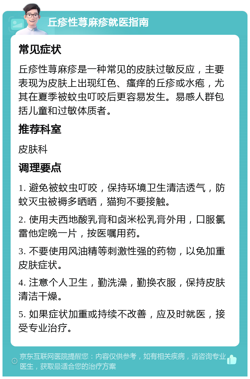 丘疹性荨麻疹就医指南 常见症状 丘疹性荨麻疹是一种常见的皮肤过敏反应，主要表现为皮肤上出现红色、瘙痒的丘疹或水疱，尤其在夏季被蚊虫叮咬后更容易发生。易感人群包括儿童和过敏体质者。 推荐科室 皮肤科 调理要点 1. 避免被蚊虫叮咬，保持环境卫生清洁透气，防蚊灭虫被褥多晒晒，猫狗不要接触。 2. 使用夫西地酸乳膏和卤米松乳膏外用，口服氯雷他定晚一片，按医嘱用药。 3. 不要使用风油精等刺激性强的药物，以免加重皮肤症状。 4. 注意个人卫生，勤洗澡，勤换衣服，保持皮肤清洁干燥。 5. 如果症状加重或持续不改善，应及时就医，接受专业治疗。