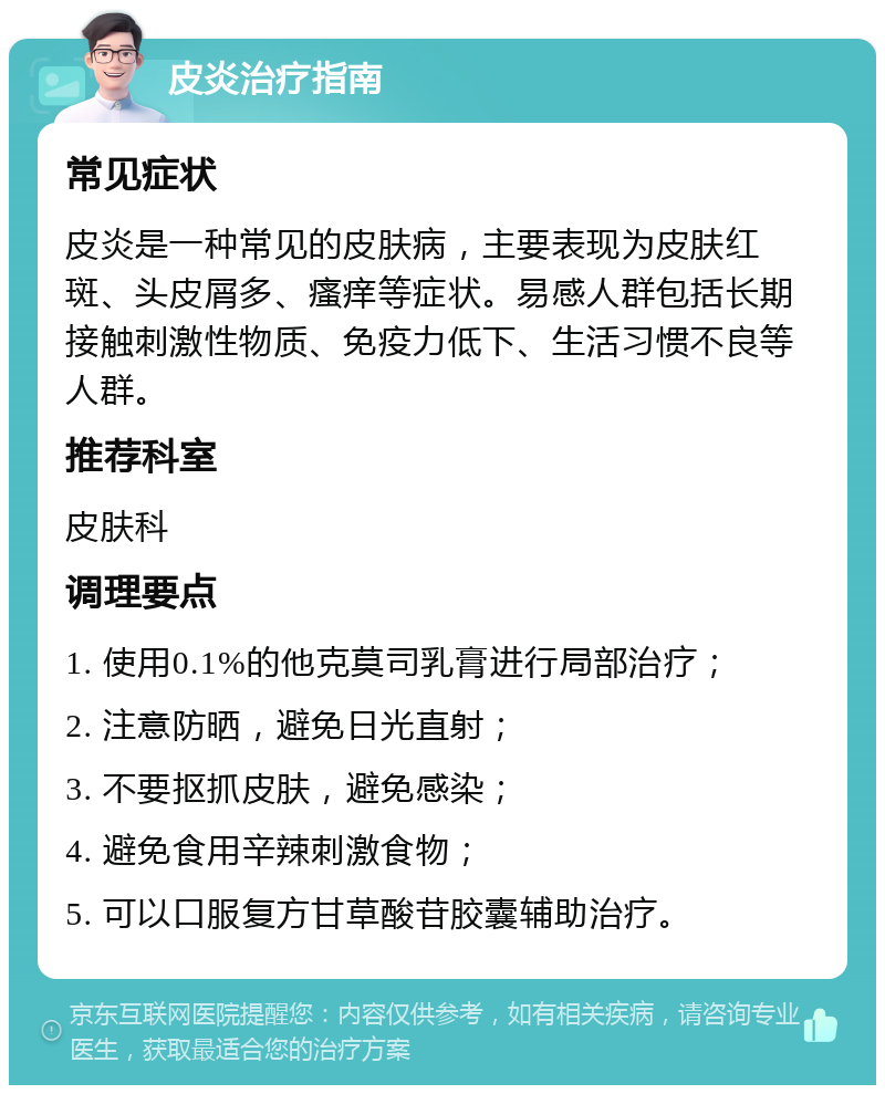 皮炎治疗指南 常见症状 皮炎是一种常见的皮肤病，主要表现为皮肤红斑、头皮屑多、瘙痒等症状。易感人群包括长期接触刺激性物质、免疫力低下、生活习惯不良等人群。 推荐科室 皮肤科 调理要点 1. 使用0.1%的他克莫司乳膏进行局部治疗； 2. 注意防晒，避免日光直射； 3. 不要抠抓皮肤，避免感染； 4. 避免食用辛辣刺激食物； 5. 可以口服复方甘草酸苷胶囊辅助治疗。