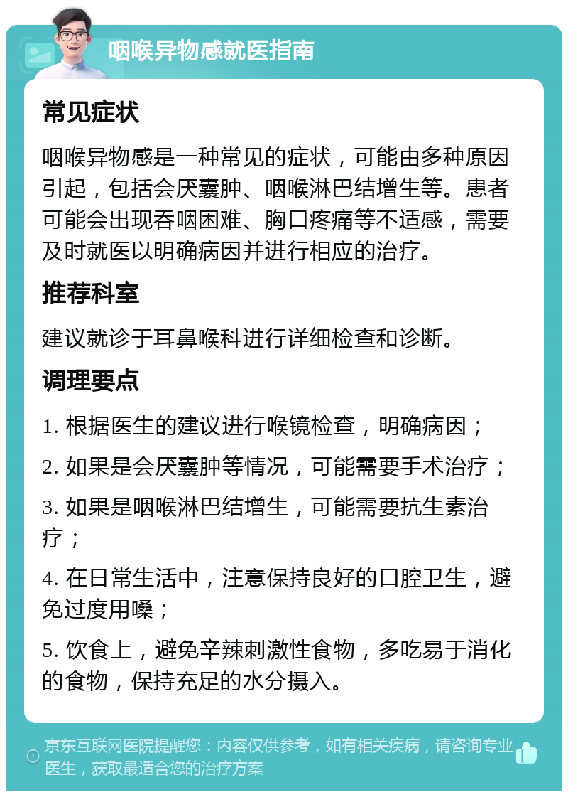 咽喉异物感就医指南 常见症状 咽喉异物感是一种常见的症状，可能由多种原因引起，包括会厌囊肿、咽喉淋巴结增生等。患者可能会出现吞咽困难、胸口疼痛等不适感，需要及时就医以明确病因并进行相应的治疗。 推荐科室 建议就诊于耳鼻喉科进行详细检查和诊断。 调理要点 1. 根据医生的建议进行喉镜检查，明确病因； 2. 如果是会厌囊肿等情况，可能需要手术治疗； 3. 如果是咽喉淋巴结增生，可能需要抗生素治疗； 4. 在日常生活中，注意保持良好的口腔卫生，避免过度用嗓； 5. 饮食上，避免辛辣刺激性食物，多吃易于消化的食物，保持充足的水分摄入。