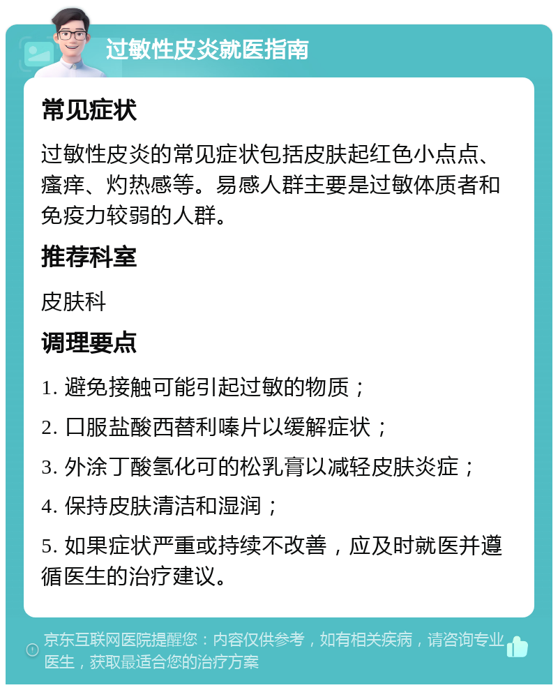 过敏性皮炎就医指南 常见症状 过敏性皮炎的常见症状包括皮肤起红色小点点、瘙痒、灼热感等。易感人群主要是过敏体质者和免疫力较弱的人群。 推荐科室 皮肤科 调理要点 1. 避免接触可能引起过敏的物质； 2. 口服盐酸西替利嗪片以缓解症状； 3. 外涂丁酸氢化可的松乳膏以减轻皮肤炎症； 4. 保持皮肤清洁和湿润； 5. 如果症状严重或持续不改善，应及时就医并遵循医生的治疗建议。