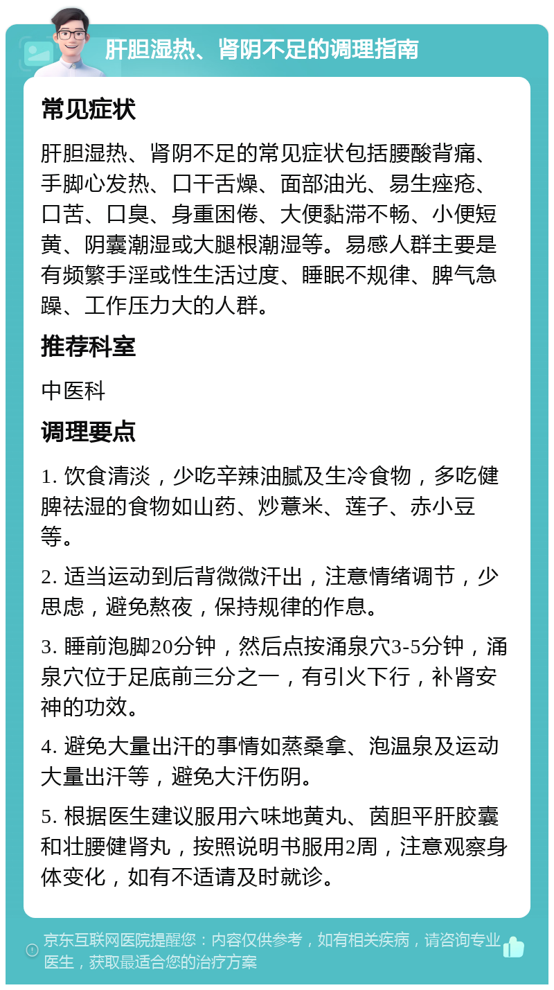 肝胆湿热、肾阴不足的调理指南 常见症状 肝胆湿热、肾阴不足的常见症状包括腰酸背痛、手脚心发热、口干舌燥、面部油光、易生痤疮、口苦、口臭、身重困倦、大便黏滞不畅、小便短黄、阴囊潮湿或大腿根潮湿等。易感人群主要是有频繁手淫或性生活过度、睡眠不规律、脾气急躁、工作压力大的人群。 推荐科室 中医科 调理要点 1. 饮食清淡，少吃辛辣油腻及生冷食物，多吃健脾祛湿的食物如山药、炒薏米、莲子、赤小豆等。 2. 适当运动到后背微微汗出，注意情绪调节，少思虑，避免熬夜，保持规律的作息。 3. 睡前泡脚20分钟，然后点按涌泉穴3-5分钟，涌泉穴位于足底前三分之一，有引火下行，补肾安神的功效。 4. 避免大量出汗的事情如蒸桑拿、泡温泉及运动大量出汗等，避免大汗伤阴。 5. 根据医生建议服用六味地黄丸、茵胆平肝胶囊和壮腰健肾丸，按照说明书服用2周，注意观察身体变化，如有不适请及时就诊。