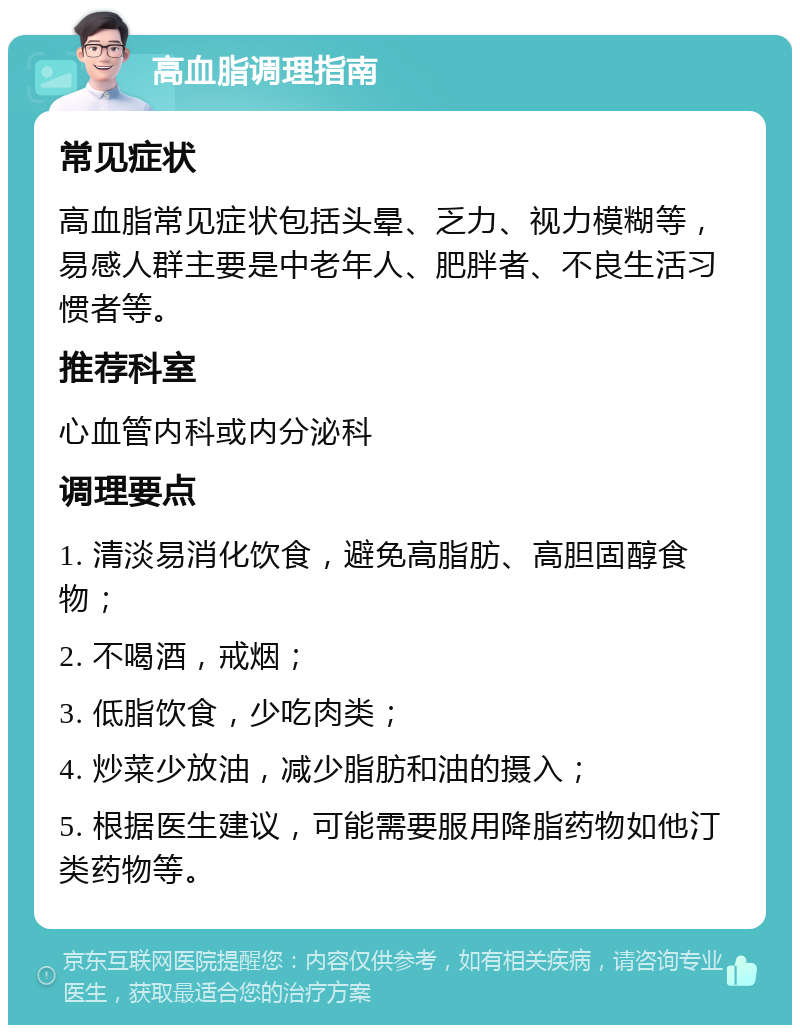 高血脂调理指南 常见症状 高血脂常见症状包括头晕、乏力、视力模糊等，易感人群主要是中老年人、肥胖者、不良生活习惯者等。 推荐科室 心血管内科或内分泌科 调理要点 1. 清淡易消化饮食，避免高脂肪、高胆固醇食物； 2. 不喝酒，戒烟； 3. 低脂饮食，少吃肉类； 4. 炒菜少放油，减少脂肪和油的摄入； 5. 根据医生建议，可能需要服用降脂药物如他汀类药物等。