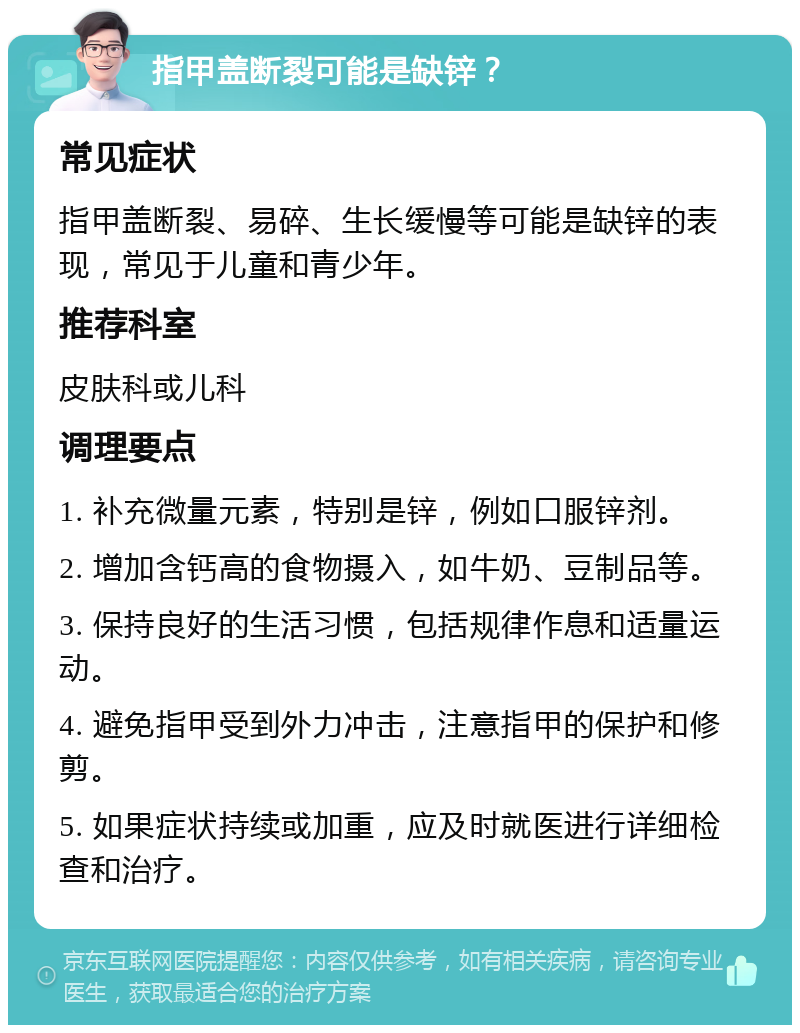 指甲盖断裂可能是缺锌？ 常见症状 指甲盖断裂、易碎、生长缓慢等可能是缺锌的表现，常见于儿童和青少年。 推荐科室 皮肤科或儿科 调理要点 1. 补充微量元素，特别是锌，例如口服锌剂。 2. 增加含钙高的食物摄入，如牛奶、豆制品等。 3. 保持良好的生活习惯，包括规律作息和适量运动。 4. 避免指甲受到外力冲击，注意指甲的保护和修剪。 5. 如果症状持续或加重，应及时就医进行详细检查和治疗。