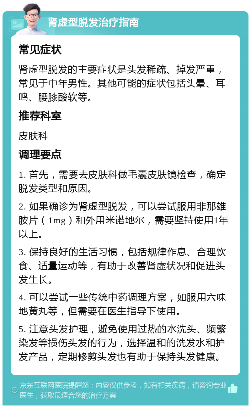 肾虚型脱发治疗指南 常见症状 肾虚型脱发的主要症状是头发稀疏、掉发严重，常见于中年男性。其他可能的症状包括头晕、耳鸣、腰膝酸软等。 推荐科室 皮肤科 调理要点 1. 首先，需要去皮肤科做毛囊皮肤镜检查，确定脱发类型和原因。 2. 如果确诊为肾虚型脱发，可以尝试服用非那雄胺片（1mg）和外用米诺地尔，需要坚持使用1年以上。 3. 保持良好的生活习惯，包括规律作息、合理饮食、适量运动等，有助于改善肾虚状况和促进头发生长。 4. 可以尝试一些传统中药调理方案，如服用六味地黄丸等，但需要在医生指导下使用。 5. 注意头发护理，避免使用过热的水洗头、频繁染发等损伤头发的行为，选择温和的洗发水和护发产品，定期修剪头发也有助于保持头发健康。