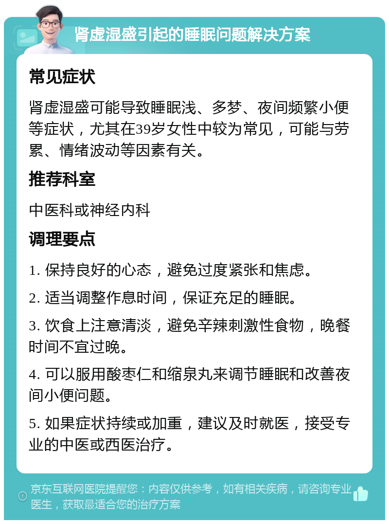 肾虚湿盛引起的睡眠问题解决方案 常见症状 肾虚湿盛可能导致睡眠浅、多梦、夜间频繁小便等症状，尤其在39岁女性中较为常见，可能与劳累、情绪波动等因素有关。 推荐科室 中医科或神经内科 调理要点 1. 保持良好的心态，避免过度紧张和焦虑。 2. 适当调整作息时间，保证充足的睡眠。 3. 饮食上注意清淡，避免辛辣刺激性食物，晚餐时间不宜过晚。 4. 可以服用酸枣仁和缩泉丸来调节睡眠和改善夜间小便问题。 5. 如果症状持续或加重，建议及时就医，接受专业的中医或西医治疗。